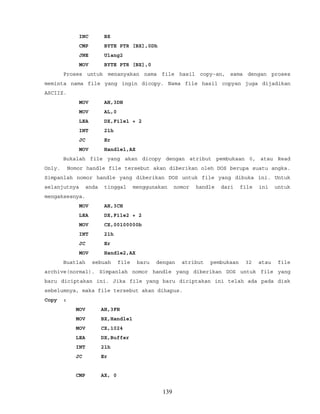INC BX
CMP BYTE PTR [BX],0Dh
JNE Ulang2
MOV BYTE PTR [BX],0
Proses untuk menanyakan nama file hasil copy-an, sama dengan proses
meminta nama file yang ingin dicopy. Nama file hasil copyan juga dijadikan
ASCIIZ.
MOV AH,3DH
MOV AL,0
LEA DX,File1 + 2
INT 21h
JC Er
MOV Handle1,AX
Bukalah file yang akan dicopy dengan atribut pembukaan 0, atau Read
Only. Nomor handle file tersebut akan diberikan oleh DOS berupa suatu angka.
Simpanlah nomor handle yang diberikan DOS untuk file yang dibuka ini. Untuk
selanjutnya anda tinggal menggunakan nomor handle dari file ini untuk
mengaksesnya.
MOV AH,3CH
LEA DX,File2 + 2
MOV CX,00100000b
INT 21h
JC Er
MOV Handle2,AX
Buatlah sebuah file baru dengan atribut pembukaan 32 atau file
archive(normal). Simpanlah nomor handle yang diberikan DOS untuk file yang
baru diciptakan ini. Jika file yang baru diciptakan ini telah ada pada disk
sebelumnya, maka file tersebut akan dihapus.
Copy :
MOV AH,3FH
MOV BX,Handle1
MOV CX,1024
LEA DX,Buffer
INT 21h
JC Er
CMP AX, 0
139
 