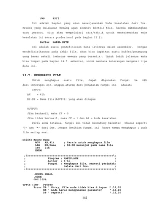 JMP EXIT
Ini adalah bagian yang akan menerjemahkan kode kesalahan dari Dos.
Proses yang dilakukan memang agak sedikit bertele-tele, karena dibandingkan
satu persatu. Kita akan mempelajari cara/teknik untuk menerjemahkan kode
kesalahan ini secara profesional pada bagian 23.11.
Buffer LABEL BYTE
Ini adalah suatu pendefinisian data istimewa dalam assembler. Dengan
mendefinisikannya pada akhir file, akan kita dapatkan suatu buffer/penampung
yang besar sekali (sebatas memory yang tersedia). Untuk lebih jelasnya anda
bisa lompat pada bagian 24.7. sebentar, untuk membaca keterangan mengenai tipe
data ini.
23.7. MENGHAPUS FILE
Untuk menghapus suatu file, dapat digunakan fungsi ke 41h
dari interupsi 21h. Adapun aturan dari pemakaian fungsi ini adalah:
INPUT:
AH = 41h
DS:DX = Nama file(ASCIIZ) yang akan dihapus
OUTPUT:
Jika berhasil, maka CF = 0
Jika tidak berhasil, maka CF = 1 dan AX = kode kesalahan
Perlu anda ketahui, fungsi ini tidak mendukung karakter khusus seperti
'?' dan '*' dari Dos. Dengan demikian fungsi ini hanya mampu menghapus 1 buah
file setiap saat.
Delete MACRO Nama
MOV AH,41h ; Servis untuk menghapus file
LEA DX,Nama ; DS:DX menunjuk pada nama file
INT 21h
ENDM
;/======================================================;
; Program : HAPUS.ASM ;
; Author : S’to ;
; Fungsi : Menghapus file, seperti perintah;
; delete dari Dos. ;
;======================================================/;
.MODEL SMALL
.CODE
ORG 100h
TData :JMP Proses
Error DB ' Sorry, File anda tidak bisa dihapus !',13,10
DB ' Anda harus menggunakan parameter ',13,10
DB ' seperti: ',13,10
142
 