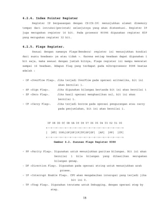 4.2.4. Index Pointer Register
Register IP berpasangan dengan CS(CS:IP) menunjukkan alamat dimemory
tempat dari intruksi(perintah) selanjutnya yang akan dieksekusi. Register IP
juga merupakan register 16 bit. Pada prosesor 80386 digunakan register EIP
yang merupakan register 32 bit.
4.2.5. Flags Register.
Sesuai dengan namanya Flags(Bendera) register ini menunjukkan kondisi
dari suatu keadaan< ya atau tidak >. Karena setiap keadaan dapat digunakan 1
bit saja, maka sesuai dengan jumlah bitnya, Flags register ini mampu memcatat
sampai 16 keadaan. Adapun flag yang terdapat pada mikroprosesor 8088 keatas
adalah :
- OF <OverFlow Flag>. Jika terjadi OverFlow pada operasi aritmatika, bit ini
akan bernilai 1.
- SF <Sign Flag>. Jika digunakan bilangan bertanda bit ini akan bernilai 1
- ZF <Zero Flag>. Jika hasil operasi menghasilkan nol, bit ini akan
bernilai 1.
- CF <Carry Flag>. Jika terjadi borrow pada operasi pengurangan atau carry
pada penjumlahan, bit ini akan bernilai 1.
0F 0E 0D 0C 0B 0A 09 08 07 06 05 04 03 02 01 00
+--+--+--+--+--+--+--+--+--+--+--+--+--+--+--+--+
| |NT| IOPL|OF|DF|IF|TF|SF|ZF| |AF| |PF| |CF|
+--+--+--+--+--+--+--+--+--+--+--+--+--+--+--+--+
Gambar 4.2. Susunan Flags Register 8088
- PF <Parity Flag>. Digunakan untuk menunjukkan paritas bilangan. Bit ini akan
bernilai 1 bila bilangan yang dihasilkan merupakan
bilangan genap.
- DF <Direction Flag>. Digunakan pada operasi string untuk menunjukkan arah
proses.
- IF <Interrupt Enable Flag>. CPU akan mengabaikan interupsi yang terjadi jika
bit ini 0.
- TF <Trap Flag>. Digunakan terutama untuk Debugging, dengan operasi step by
step.
18
 