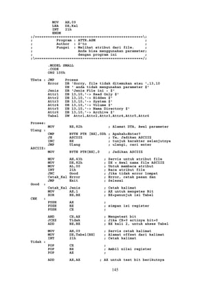 MOV AH,09
LEA DX,Kal
INT 21h
ENDM
;/==================================================;
; Program : ATTR.ASM ;
; Author : S’to ;
; Fungsi : Melihat atribut dari file. ;
; Anda bisa menggunakan parameter;
; dengan program ini ;
;==================================================/;
.MODEL SMALL
.CODE
ORG 100h
TData : JMP Proses
Error DB 'Sorry, file tidak ditemukan atau ',13,10
DB ' anda tidak mengunakan parameter $'
Jenis DB 'Jenis File ini : $'
Attr1 DB 13,10,'-> Read Only $'
Attr2 DB 13,10,'-> Hidden $'
Attr3 DB 13,10,'-> System $'
Attr4 DB 13,10,'-> Volume $'
Attr5 DB 13,10,'-> Nama Directory $'
Attr6 DB 13,10,'-> Archive $'
Tabel DW Attr1,Attr2,Attr3,Attr4,Attr5,Attr6
Proses:
MOV BX,82h ; Alamat DTA, Awal parameter
Ulang :
CMP BYTE PTR [BX],0Dh ; Apakah=Enter?
JE ASCIIZ ; Ya, Jadikan ASCIIZ
INC BX ; tunjuk karakter selanjutnya
JMP Ulang ; ulangi, cari enter
ASCIIZ:
MOV BYTE PTR[BX],0 ; Jadikan ASCIIZ
MOV AH,43h ; Servis untuk atribut file
MOV DX,82h ; DX = Awal nama file ASCIIZ
MOV AL,00 ; Untuk membaca atribut
INT 21h ; Baca atribut file
JNC Good ; Jika tidak error lompat
Cetak_Kal Error ; Error, cetak pesan dan
JMP Exit ; Selesai
Good :
Cetak_Kal Jenis ; Cetak kalimat
MOV AX,1 ; AX untuk mengetes Bit
XOR BX,BX ; BX=penunjuk isi Tabel
CEK :
PUSH AX ;
PUSH BX ; simpan isi register
PUSH CX ;
AND CX,AX ; Mengetest bit
JCXZ Tidak ; Jika CX=0 artinya bit=0
ADD BX,BX ; BX kali 2, untuk akses Tabel
MOV AH,09 ; Servis cetak kalimat
MOV DX,Tabel[BX] ; Alamat offset dari kalimat
INT 21h ; Cetak kalimat
Tidak :
POP CX ;
POP BX ; Ambil nilai register
POP AX ;
ADD AX,AX ; AX untuk test bit berikutnya
145
 