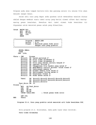 Program anda akan tampak bertele-tele dan panjang selain itu ukuran file akan
menjadi sangat besar.
Salah satu cara yang dapat anda gunakan untuk memecahkan masalah diatas
adalah dengan membuat suatu tabel array yang berisi alamat offset dari masing-
masing pesan kesalahan. Kemudian dari tabel alamat kode kesalahan ini
digunakan untuk mencetak pesan salah yang dihasilkan.
Cetak MACRO Kal
MOV AH,09
MOV DX,Kal
INT 21h
ENDM
;/================================================;
; Program : ERROR.ASM ;
; Author : S’to ;
; Fungsi : Mencetak pesan kode error ;
; dengan cara yang praktis. ;
;================================================/;
.MODEL SMALL
.CODE
ORG 100h
TData : JMP Proses
Error01 DB 'Salah perintah $'
Error02 DB 'File tidak ditemukan $'
Error03 DB 'Path tidak ditemukan $'
Error04 DB 'File yang dibuka terlalu banyak $'
Error05 DB 'Operasi ditolak $'
Error06 DB 'Penggunaan file handle yang salah $'
Error07 DB 'MCB(Memory Control Blocks) telah rusak $'
Error08 DB 'Kekurangan memory $'
Error09 DB 'Alamat memory blok salah $'
Error10 DB 'Environment String salah $'
Error11 DB 'Kesalahan format $'
Error12 DB 'Kode akses salah $'
Tabel DW Error01,Error02,Error03,Error04,Error05
DW Error06,Error07,Error08,Error09,Error10
DW Error11,Error12
Test_Error DW 03
Proses :
MOV AX,Test_Error
DEC AX
ADD AX,AX
MOV BX,AX
CETAK Tabel[BX] ; Cetak pesan kode error
INT 20h
END TData
Program 23.4. Cara yang praktis untuk mencetak arti kode kesalahan DOS
Bila program 23.4. dijalankan, maka pada layar akan tercetak:
Path tidak ditemukan
149
 