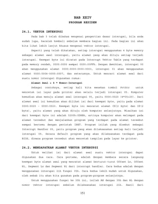 BAB XXIV
PROGRAM RESIDEN
24.1. VEKTOR INTERUPSI
Pada bab 3 telah dibahas mengenai pengertian dasar interupsi, bila anda
sudah lupa, bacalah kembali sebelum membaca bagian ini. Pada bagian ini akan
kita lihat lebih lanjut khusus mengenai vektor interupsi.
Seperti yang telah dikatakan, setiap interupsi menggunakan 4 byte memory
sebagai alamat awal interupsi, yaitu alamat yang akan dituju setiap terjadi
interupsi. Keempat byte ini dicatat pada Interrupt Vektor Table yang terdapat
pada memory rendah, 0000:0000 sampai 0000:03FFh. Dengan demikian, interupsi 00
akan menggunakan alamat 0000:0000-0000:0003, interupsi 01 akan menggunakan
alamat 0000:0004-0000:0007, dan seterusnya. Untuk mencari alamat awal dari
suatu nomor interupsi digunakan rumus:
Alamat Awal = 4 * Nomor-Interupsi
Sebagai contohnya, setiap kali kita menekan tombol PrtScr untuk
mencetak isi layar pada printer akan selalu terjadi interupsi 05. Komputer
kemudian akan menuju alamat awal interupsi 05, yaitu 0000:0020 (4*05=20). Dari
alamat awal ini kemudian akan dilihat isi dari keempat byte, yaitu pada alamat
0000:0020 - 0000:0023. Keempat byte ini mencatat alamat CS(2 byte) dan IP(2
byte), yaitu alamat yang akan dituju oleh komputer selanjutnya. Misalkan isi
dari keempat byte ini adalah 3200h:0D8Bh, artinya komputer akan melompat pada
alamat tersebut dan menjalankan program yang terdapat pada alamat tersebut
sampai bertemu dengan perintah IRET. Program inilah yang disebut sebagai
Interrupt Handler 05, yaitu program yang akan dilaksanakan setiap kali terjadi
interupsi 05. Secara default program yang akan dilaksanakan terdapat pada
BIOS, dimana program tersebut akan mencetak tampilan pada layar ke printer.
24.2. MENDAPATKAN ALAMAT VEKTOR INTERUPSI
Untuk melihat isi dari alamat awal suatu vektor interupsi dapat
digunakan dua cara. Cara pertama, adalah dengan membaca secara langsung
keempat byte alamat awal yang mencatat alamat berturut-turut Offset Lo, Offset
Hi, Segment Lo dan Segment Hi dari interrupt handler. Cara kedua adalah dengan
menggunakan interupsi 21h fungsi 35h. Cara kedua lebih mudah untuk digunakan,
oleh sebab itu akan kita gunakan pada program-program selanjutnya.
Untuk menggunakan fungsi ke 35h ini, isilah AH dengan 35h dan AL dengan
nomor vektor interupsi sebelum dilaksanakan interupsi 21h. Hasil dari
151
 