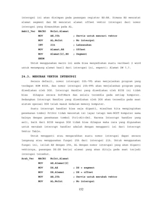 interupsi ini akan disimpan pada pasangan register ES:BX. Dimana ES mencatat
alamat segment dan BX mencatat alamat offset vektor interupsi dari nomor
interupsi yang dimasukkan pada AL.
Ambil_Vec MACRO NoInt,Alamat
MOV AH,35h ; Servis untuk mencari vektor
MOV AL,NoInt ; No inteurpsi
INT 21h ; Laksanakan
MOV Alamat,BX ; Offset
MOV Alamat[2],ES ; Segment
ENDM
Untuk menggunakan macro ini anda bisa menyediakan suatu varibael 2 word
untuk menampung alamat hasil dari interupsi ini, seperti: Alamat DW ?,?.
24.3. MERUBAH VEKTOR INTERUPSI
Secara default, nomor interupsi 00h-7Fh akan menjalankan program yang
terdapat ROM BIOS, dan nomor interupsi 20h-FFh akan menjalankan program yang
disediakan oleh DOS. Interrupt Handler yang disediakan oleh BIOS ini tidak
bisa dihapus secara SoftWare dan selalu tersedia pada setiap komputer.
Sedangkan Interrupt Handler yang disediakan oleh DOS akan tersedia pada saat
sistem operasi DOS telah masuk kedalam memory komputer.
Suatu interrupt handler bisa saja diganti, misalkan kita menginginkan
penekanan tombol PrtScr tidak mencetak isi layar tetapi mem-BOOT komputer sama
halnya dengan penekanan tombol Ctrl+Alt+Del. Karena Interrupt handler yang
asli, baik dari BIOS maupun DOS tidak bisa dihapus maka cara yang digunakan
untuk merubah interrupt handler adalah dengan mengganti isi dari Interrupt
Vektor Table.
Untuk mengganti atau mengarahkan suatu nomor interupsi dapat secara
langsung atau menggunakan fungsi 25h dari interupsi 21h. Untuk menggunakan
fungsi ini, isilah AH dengan 25h, AL dengan nomor interupsi yang akan diganti
vektornya, pasangan DS:DX berisi alamat yang akan dituju pada saat terjadi
interupsi tersebut.
Arah_Vec MACRO NoInt,Alamat
MOV AX,Alamat[2]
MOV DS,AX ; DS = segment
MOV DX,Alamat ; DX = offset
MOV AH,25h ; Servis untuk merubah vektor
MOV AL,NoInt ; No interupsi
152
 