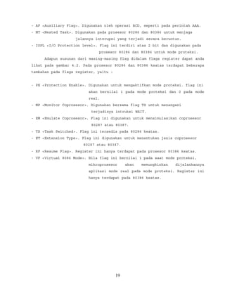- AF <Auxiliary Flag>. Digunakan oleh operasi BCD, seperti pada perintah AAA.
- NT <Nested Task>. Digunakan pada prosesor 80286 dan 80386 untuk menjaga
jalannya interupsi yang terjadi secara beruntun.
- IOPL <I/O Protection level>. Flag ini terdiri atas 2 bit dan digunakan pada
prosesor 80286 dan 80386 untuk mode proteksi.
Adapun susunan dari masing-masing flag didalam flags register dapat anda
lihat pada gambar 4.2. Pada prosesor 80286 dan 80386 keatas terdapat beberapa
tambahan pada flags register, yaitu :
- PE <Protection Enable>. Digunakan untuk mengaktifkan mode proteksi. flag ini
akan bernilai 1 pada mode proteksi dan 0 pada mode
real.
- MP <Monitor Coprosesor>. Digunakan bersama flag TS untuk menangani
terjadinya intruksi WAIT.
- EM <Emulate Coprosesor>. Flag ini digunakan untuk mensimulasikan coprosesor
80287 atau 80387.
- TS <Task Switched>. Flag ini tersedia pada 80286 keatas.
- ET <Extension Type>. Flag ini digunakan untuk menentukan jenis coprosesor
80287 atau 80387.
- RF <Resume Flag>. Register ini hanya terdapat pada prosesor 80386 keatas.
- VF <Virtual 8086 Mode>. Bila flag ini bernilai 1 pada saat mode proteksi,
mikroprosesor akan memungkinkan dijalankannya
aplikasi mode real pada mode proteksi. Register ini
hanya terdapat pada 80386 keatas.
19
 