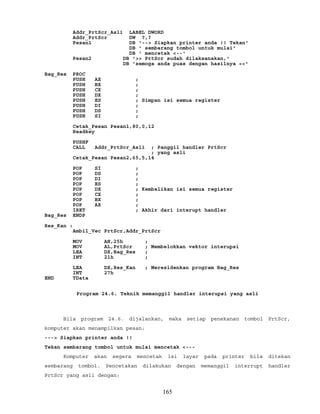 Addr_PrtScr_Asli LABEL DWORD
Addr_PrtScr DW ?,?
Pesan1 DB '--> Siapkan printer anda !! Tekan'
DB ' sembarang tombol untuk mulai'
DB ' mencetak <--'
Pesan2 DB '>> PrtScr sudah dilaksanakan,'
DB 'semoga anda puas dengan hasilnya <<'
Bag_Res PROC
PUSH AX ;
PUSH BX ;
PUSH CX ;
PUSH DX ;
PUSH ES ; Simpan isi semua register
PUSH DI ;
PUSH DS ;
PUSH SI ;
Cetak_Pesan Pesan1,80,0,12
Readkey
PUSHF
CALL Addr_PrtScr_Asli ; Panggil handler PrtScr
; yang asli
Cetak_Pesan Pesan2,65,5,14
POP SI ;
POP DS ;
POP DI ;
POP ES ;
POP DX ; Kembalikan isi semua register
POP CX ;
POP BX ;
POP AX ;
IRET ; Akhir dari interupt handler
Bag_Res ENDP
Res_Kan :
Ambil_Vec PrtScr,Addr_PrtScr
MOV AH,25h ;
MOV AL,PrtScr ; Membelokkan vektor interupsi
LEA DX,Bag_Res ;
INT 21h ;
LEA DX,Res_Kan ; Meresidenkan program Bag_Res
INT 27h
END TData
Program 24.6. Teknik memanggil handler interupsi yang asli
Bila program 24.6. dijalankan, maka setiap penekanan tombol PrtScr,
komputer akan menampilkan pesan:
---> Siapkan printer anda !!
Tekan sembarang tombol untuk mulai mencetak <---
Komputer akan segera mencetak isi layar pada printer bila ditekan
sembarang tombol. Pencetakan dilakukan dengan memanggil interrupt handler
PrtScr yang asli dengan:
165
 