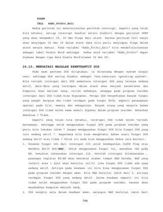 PUSHF
CALL Addr_PrtScr_Asli
Kedua perintah ini mensimulasikan perintah interrupt. Seperti yang telah
kita ketahui, setiap interrupt handler selalu diakhiri dengan perintah IRET
yang akan mengambil CS, IP dan Flags dari stack. Karena perintah Call hanya
akan menyimpan CS dan IP dalam stack maka kita perlu menyimpan flags dalam
stack secara manual. Pada variabel "Addr_PrtScr_Asli" kita mendefinisikannya
sebagai label Double Word sehingga kedua word variabel "Addr_PrtScr" dapat
diakses dengan tipe data Double Word(alamat CS dan IP).
24.10. MENGATASI MASALAH REENTRANTCY DOS
Pada saat pertama DOS diciptakan, ia dirancang dengan system single
user, sehingga DOS sering disebut sebagai "non-reentrant operating system".
Bila terjadi interupsi dari DOS sementara interupsi DOS yang lainnya sedang
aktif, data-data yang tersimpan dalam stack akan menjadi berantakan dan
komputer akan menjadi hang. Inilah sebabnya, mengapa pada program residen
interupsi dari DOS tidak bisa digunakan. Tetapi DOS menyediakan banyak fungsi
yang sangat berguna dan tidak terdapat pada fungsi BIOS, seperti penanganan
operasi pada file, memory dan sebagainya. Banyak orang yang mengira bahwa
interupsi DOS tidak boleh sama sekali dipakai dalam program residen. Benarkah
demikian ? Tidak.
Seperti yang telah kita ketahui, interupsi DOS tidak boleh terjadi
bersamaan, sehingga untuk menggunakan fungsi DOS pada program residen yang
perlu kita lakukan ialah " Jangan menggunakan fungsi DOS bila fungsi DOS yang
lain sedang aktif ". Bagaimana kita bisa mengetahui bahwa suatu fungsi DOS
sedang aktif atau tidak ? Untuk itu anda bisa menggunakan kedua cara berikut:
1. Gunakan fungsi 34h dari interupsi 21h untuk mendapatkan InDOS Flag atau
Bendera Aktif DOS(BAD). Untuk menggunakan fungsi ini, masukkan 34h pada
AH, kemudian laksanakan interupsi 21h. Setelah interupsi dilaksanakan ,
pasangan register ES:BX akan mencatat alamat tempat BAD berada. BAD yang
terdiri atas 1 byte akan bernilai nol(0) jika fungsi DOS tidak ada yang
sedang aktif. Artinya pada keadaan ini kita bisa menggunakan fungsi DOS
pada program residen dengan aman. Bila BAD bernilai lebih dari 0, artinya
terdapat fungsi DOS yang sedang aktif. Dalam keadaan seperti ini kita
tidak boleh menggunakan fungsi DOS pada program residen, karena akan
meyebabkan komputer menjadi hang.
2. DOS mungkin saja dalam keadaan aman, walaupun BAD bernilai lebih dari
166
 