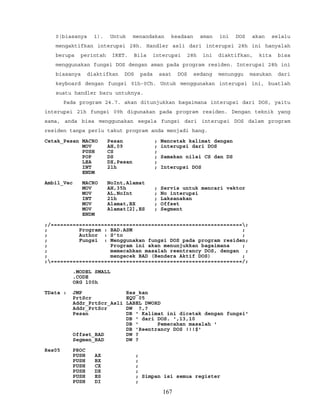 0(biasanya 1). Untuk menandakan keadaan aman ini DOS akan selalu
mengaktifkan interupsi 28h. Handler asli dari interupsi 28h ini hanyalah
berupa perintah IRET. Bila interupsi 28h ini diaktifkan, kita bisa
menggunakan fungsi DOS dengan aman pada program residen. Interupsi 28h ini
biasanya diaktifkan DOS pada saat DOS sedang menunggu masukan dari
keyboard dengan fungsi 01h-0Ch. Untuk menggunakan interupsi ini, buatlah
suatu handler baru untuknya.
Pada program 24.7. akan ditunjukkan bagaimana interupsi dari DOS, yaitu
interupsi 21h fungsi 09h digunakan pada program residen. Dengan teknik yang
sama, anda bisa menggunakan segala fungsi dari interupsi DOS dalam program
residen tanpa perlu takut program anda menjadi hang.
Cetak_Pesan MACRO Pesan ; Mencetak kalimat dengan
MOV AH,09 ; interupsi dari DOS
PUSH CS ;
POP DS ; Samakan nilai CS dan DS
LEA DX,Pesan ;
INT 21h ; Interupsi DOS
ENDM
Ambil_Vec MACRO NoInt,Alamat
MOV AH,35h ; Servis untuk mencari vektor
MOV AL,NoInt ; No interupsi
INT 21h ; Laksanakan
MOV Alamat,BX ; Offset
MOV Alamat[2],ES ; Segment
ENDM
;/=============================================================;
; Program : BAD.ASM ;
; Author : S’to ;
; Fungsi : Menggunakan fungsi DOS pada program residen;
; Program ini akan menunjukkan bagaimana ;
; memecahkan masalah reentrancy DOS, dengan ;
; mengecek BAD (Bendera Aktif DOS) ;
;=============================================================/;
.MODEL SMALL
.CODE
ORG 100h
TData : JMP Res_kan
PrtScr EQU 05
Addr_PrtScr_Asli LABEL DWORD
Addr_PrtScr DW ?,?
Pesan DB ' Kalimat ini dicetak dengan fungsi'
DB ' dari DOS. ',13,10
DB ' Pemecahan masalah '
DB 'Reentrancy DOS !!!$'
Offset_BAD DW ?
Segmen_BAD DW ?
Res05 PROC
PUSH AX ;
PUSH BX ;
PUSH CX ;
PUSH DX ;
PUSH ES ; Simpan isi semua register
PUSH DI ;
167
 