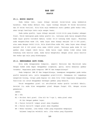 BAB XXV
GRAFIK
25.1. MODUS GRAFIK
Pada modus text, layar dibagi menjadi kotak-kotak yang membentuk
karakter. Pada modus default Dos, layar terbagi menjadi 80 kotak horisontal
dan 25 kotak vertical. Kita bisa saja membentuk suatu gambar pada modus teks,
akan tetapi hasilnya tentu saja sangat kasar.
Pada modus grafik, layar dibagi menjadi titik-titik yang disebut sebagai
Pixel. Untuk memrogram pada modus grafik ini, tentunya anda harus mengaktifkan
mode layar grafik terlebih dahulu (Lihat 18.10 tentang mode layar). Misalkan
anda mengaktifkan mode 13h, maka layar akan dibagi menjadi 320 X 200 pixel,
atau sama dengan 64000 titik. Bila diaktifkan mode 06h, maka layar akan dibagi
menjadi 640 X 200 pixel atau sama 128000 pixel. Tentunya pada mode 06 ini
gambar akan tampak lebih halus. Anda harus ingat bahwa tidak semua mode
didukung oleh monitor anda. Anda harus mengetahui dengan jelas jenis monitor
dan modus apa saja yang didukungnya.
25.2. MENGGAMBAR SATU PIXEL
Bila anda menggunakan komputer, seperti Hercules dan Macintosh maka
dengan mudah anda dapat menggambar lingkaran, garis, serta mewarnai gambar
tersebut. Bagaimana pada komputer IBM PC dan kompatiblenya?
Pada komputer IBM PC dan kompatiblenya, kemampuan menggambar pada modus
grafik hanyalah satu, yaitu menggambar pixel(titik). Kemampuan ini tampaknya
sangatlah kurang, tetapi pada bagian ini akan kita lihat bagaimana menggunakan
fasilitas ini untuk menggambar berbagai gambar yang menarik.
Untuk menggambar pixel ini aktifkanlah modus grafik terlebih dahulu.
Setelah itu anda bisa menggambar pixel dengan fungsi 0Ch, dengan aturan
pemakaian:
INPUT:
AH = 0Ch
AL = Atribut dari pixel. Jika bit ke 7-nya 1, maka pixel akan
di Xor dengan gambar layar.
CX = Posisi kolom(X) tempat pixel akan digambar
DX = Posisi baris(Y) tempat pixel akan digambar
BH = Nomor halaman, jika modus video yang digunakan mempunyai
halaman tampilan melebihi satu. Jika modus yang digunakan
169
 