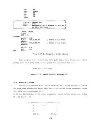 INC BX
LOOP Ulang
POP DX
POP CX
POP BX
ENDM
;/====================================================;
; Program : GRAPH1.ASM ;
; Author : S’to ;
; Fungsi : Menggambar garis miring 45 derajat ;
; ke kiri dan kanan ;
;====================================================/;
.MODEL SMALL
.CODE
ORG 100h
Proses:
SetCRT 13h
M_Kiri 150,0,50,83 ; Garis miring kiri
Readkey
M_Kanan 150,0,50,83 ; Garis miring kanan
Readkey
SetCRT 03h
INT 20h
END Proses
Program 25.2. Menggambar garis miring
Bila program 25.2. dieksekusi, maka pada layar akan ditampilkan sebuah
gambar atap rumah yang terdiri atas garis miring kekanan dan kiri.
<<<< Gbr252.PIX >>>>
Gambar 25.2. Hasil eksekusi program 25.2.
25.6. MENGGAMBAR KOTAK
Sebuah kotak terdiri atas 2 garis vertical dan 2 garis horisontal. Untuk
itu anda bisa menggunakan macro dari GarisV dan GarisH untuk menggambar kotak
ini. Kita hanya menentukan posisi
X1,Y1 dan X2,Y2(Gambar 25.3) untuk menggambar sebuah kotak. Perhatikan, bahwa
X2 > X1 dan Y2 > Y1.
X1,Y1+-----------------------+X2,Y1
| X2-X1 |
| |
| |
|Y2-Y1 Y2-Y1|
174
 