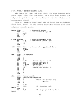 25.10. ANIMASI DENGAN HALAMAN LAYAR
Pada bagian ini, akan kita lihat teknik lain dalam pembuatan suatu
animasi. Seperti yang telah anda ketahui, dalam suatu modus mungkin saja
terdapat beberapa halaman layar. Halaman layar ini bisa kita manfaatkan untuk
pembuatan suatu animasi.
Untuk itu, gambarlah bentuk gambar yang diinginkan pada masing-masing
halaman layar. Setelah itu anda tinggal mengaktifkan halaman layar untuk
mendapatkan suatu efek gerakan.
Readkey MACRO ; Macro untuk menuggu
PUSH AX ; penekanan tombol keyboard
MOV AH,00
INT 16h
POP AX
ENDM
Ak_Page MACRO No ; Macro ini digunakan untuk
MOV AH,5 ; mengaktifkan halaman layar
MOV AL,No
INT 10h
ENDM
SetCRT MACRO Mode ; Macro untuk mengganti mode layar
MOV AH,00
MOV AL,Mode
INT 10h
ENDM
Pixel MACRO X,Y,Warna,Hlm
PUSH AX
PUSH BX
PUSH CX
PUSH DX
MOV AH,12 ; Servis menggambar pixel
MOV CX,X ; Posisi kolom atau X
MOV DX,Y ; Posisi baris atau Y
MOV AL,Warna ; Atribut Pixel
MOV BH,Hlm ; Halaman layar
INT 10h ; Gambar pixel tersebut !
POP DX
POP CX
POP BX
POP AX
ENDM
Hallo MACRO Gambar,Warna,Hlm
LOCAL Ulang1,Ulang2,Ulang3,Nol
PUSH AX ;
PUSH BX ; Simpan semua register yang
PUSH CX ; digunakan
PUSH DX ;
SUB BX,BX ;
MOV CX,32 ; CX = banyaknya baris
Ulang1:
PUSH CX
MOV CX,2 ; CX = banyaknya Word satu baris
Ulang2:
184
 