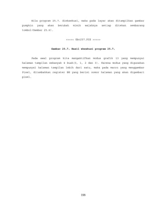 Bila program 25.7. dieksekusi, maka pada layar akan ditampilkan gambar
pumpkin yang akan berubah mimik wajahnya setiap ditekan sembarang
tombol(Gambar 25.6).
<<<<< Gbr257.PIX >>>>>
Gambar 25.7. Hasil eksekusi program 25.7.
Pada awal program kita mangaktifkan modus grafik 13 yang mempunyai
halaman tampilan sebanyak 4 buah(0, 1, 2 dan 3). Karena modus yang digunakan
mempunyai halaman tampilan lebih dari satu, maka pada macro yang menggambar
Pixel, ditambahkan register BH yang berisi nomor halaman yang akan digambari
pixel.
188
 