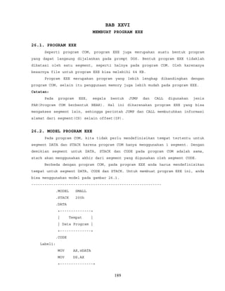 BAB XXVI
MEMBUAT PROGRAM EXE
26.1. PROGRAM EXE
Seperti program COM, program EXE juga merupakan suatu bentuk program
yang dapat langsung dijalankan pada prompt DOS. Bentuk program EXE tidaklah
dibatasi oleh satu segment, seperti halnya pada program COM. Oleh karenanya
besarnya file untuk program EXE bisa melebihi 64 KB.
Program EXE merupakan program yang lebih lengkap dibandingkan dengan
program COM, selain itu penggunaan memory juga lebih mudah pada program EXE.
Catatan:
Pada program EXE, segala bentuk JUMP dan CALL digunakan jenis
FAR(Program COM berbentuk NEAR). Hal ini dikarenakan program EXE yang bisa
mengakses segment lain, sehingga perintah JUMP dan CALL membutuhkan informasi
alamat dari segment(CS) selain offset(IP).
26.2. MODEL PROGRAM EXE
Pada program COM, kita tidak perlu mendefinisikan tempat tertentu untuk
segment DATA dan STACK karena program COM hanya menggunakan 1 segment. Dengan
demikian segment untuk DATA, STACK dan CODE pada program COM adalah sama,
stack akan menggunakan akhir dari segment yang digunakan oleh segment CODE.
Berbeda dengan program COM, pada program EXE anda harus mendefinisikan
tempat untuk segment DATA, CODE dan STACK. Untuk membuat program EXE ini, anda
bisa menggunakan model pada gambar 26.1.
-----------------------------------------------------------
.MODEL SMALL
.STACK 200h
.DATA
+--------------+
| Tempat |
| Data Program |
+--------------+
.CODE
Label1:
MOV AX,@DATA
MOV DS,AX
+---------------+
189
 