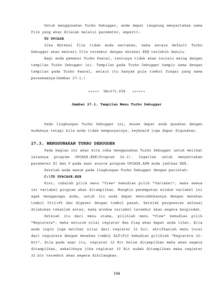 Untuk menggunakan Turbo Debugger, anda dapat langsung menyertakan nama
file yang akan dilacak malalui parameter, seperti:
TD UPCASE
Jika Ektensi file tidak anda sertakan, maka secara default Turbo
Debugger akan mencari file tersebut dengan ektensi EXE terlebih dahulu.
Bagi anda pemakai Turbo Pascal, tentunya tidak akan terlalu asing dengan
tampilan Turbo Debugger ini. Tampilan pada Turbo Debugger hampir sama dengan
tampilan pada Turbo Pascal, selain itu banyak pula tombol fungsi yang sama
persamaanya(Gambar 27.1.)
<<<<< Gbr271.PIX >>>>>>
Gambar 27.1. Tampilan Menu Turbo Debugger
Pada lingkungan Turbo Debugger ini, mouse dapat anda gunakan dengan
mudahnya tetapi bila anda tidak mempunyainya, keyboard juga dapat digunakan.
27.3. MENGGUNAKAN TURBO DEBUGGER
Pada bagian ini akan kita coba menggunakan Turbo Debugger untuk melihat
jalannya program UPCASE.EXE(Program 26.1). Ingatlah untuk menyertakan
parameter ZI dan V pada saat source program UPCASE.ASM anda jadikan EXE.
Setelah anda masuk pada lingkungan Turbo Debugger dengan perintah:
C:TD UPACASE.EXE
Kini, cobalah pilih menu "View" kemudian pilih "Variabel", maka semua
isi variabel program akan ditampilkan. Mungkin penempatan window variabel ini
agak mengganggu anda, untuk itu anda dapat memindahkannya dengan menekan
tombol Ctrl+F5 dan digeser dengan tombol panah. Setelah pergeseran selesai
dilakukan tekanlah enter, maka window variabel tersebut akan segera berpindah.
Setelah itu dari menu utama, pilihlah menu "View" kemudian pilih
"Registers", maka seluruh nilai register dan flag akan dapat anda lihat. Bila
anda ingin juga melihat nilai dari register 32 bit, aktifkanlah menu local
dari registers dengan menekan tombol ALT+F10 kemudian pilihlah "Registers 32-
Bit". Bila pada saat itu, register 32 Bit belum ditampilkan maka akan segera
ditampilkan, sebaliknya jika register 32 Bit sudah ditampilkan maka register
32 bit tersebut akan segera dihilangkan.
194
 