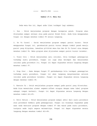 <<<<< Gbr275.PIX >>>>>
Gambar 27.5. Menu Run
Pada menu Run ini, dapat anda lihat terdapat lagi submenu:
1. Run : Untuk menjalankan program dengan kecepatan penuh. Program akan
dijalankan sampai selesai atau pada posisi Break Point. Anda bisa menggunakan
fungsi ini dengan menekan tombol F9 secara langsung.
2. Go To Cursol : Untuk menjalankan program sampai posisi kursor. Untuk
menggunakan fungsi ini, gerakkanlah posisi kursor dengan tombol panah menuju
posisi yang diiginkan, kemudian pilihlah menu Run dan Go To Cursol atau dengan
menekan tombol F4. Maka program akan dijalankan sampai posisi kursor tersebut.
3. Trace Into : Untuk menjalankan satu intruksi. Bila terdapat pemanggilan
terhadap suatu procedure, fungsi ini juga akan melompat dan menjalankan
intruksi pada procedure itu. Fungsi ini dapat digunakan secara langsung dengan
menekan tombol F7.
4. Step Over : Sama dengan fungsi F7 perbedaannya bila terdapat pemanggilan
terhadap suatu procedure, fungsi ini akan langsung menyelesaikan seluruh
intruksi pada procedure tersebut. Fungsi ini dapat digunakan secara langsung
dengan menekan tombol F8.
5. Execute To : Untuk menjalankan program sampai pada posisi yang ditentukan.
Anda bisa menentukan alamat segment:offset ataupun dengan nama label program
sebagai tempat berhenti. Fungsi ini dapat digunakan secara langsung dengan
menekan tombol Alt+F9.
6. Until Return : Untuk menjalankan program sampai akhir dari suatu procedure
atau procedure kembali pada pemanggilnya. Fungsi ini biasanya digunakan pada
saat anda mentrace program dengan tombol F7 dan masuk pada suatu procedure,
ternyata anda ingin segera melewatinya. Fungsi ini dapat digunakan secara
langsung dengan menekan tombol Alt+F8.
198
 