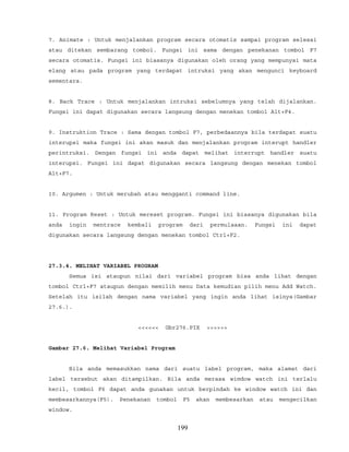 7. Animate : Untuk menjalankan program secara otomatis sampai program selesai
atau ditekan sembarang tombol. Fungsi ini sama dengan penekanan tombol F7
secara otomatis. Fungsi ini biasanya digunakan oleh orang yang mempunyai mata
elang atau pada program yang terdapat intruksi yang akan mengunci keyboard
sementara.
8. Back Trace : Untuk menjalankan intruksi sebelumnya yang telah dijalankan.
Fungsi ini dapat digunakan secara langsung dengan menekan tombol Alt+F4.
9. Instruktion Trace : Sama dengan tombol F7, perbedaannya bila terdapat suatu
interupsi maka fungsi ini akan masuk dan menjalankan program interupt handler
perintruksi. Dengan fungsi ini anda dapat melihat interrupt handler suatu
interupsi. Fungsi ini dapat digunakan secara langsung dengan menekan tombol
Alt+F7.
10. Argumen : Untuk merubah atau mengganti command line.
11. Program Reset : Untuk mereset program. Fungsi ini biasanya digunakan bila
anda ingin mentrace kembali program dari permulaaan. Fungsi ini dapat
digunakan secara langsung dengan menekan tombol Ctrl+F2.
27.3.4. MELIHAT VARIABEL PROGRAM
Semua isi ataupun nilai dari variabel program bisa anda lihat dengan
tombol Ctrl+F7 ataupun dengan memilih menu Data kemudian pilih menu Add Watch.
Setelah itu isilah dengan nama variabel yang ingin anda lihat isinya(Gambar
27.6.).
<<<<<< Gbr276.PIX >>>>>>
Gambar 27.6. Melihat Variabel Program
Bila anda memasukkan nama dari suatu label program, maka alamat dari
label tersebut akan ditampilkan. Bila anda merasa wimdow watch ini terlalu
kecil, tombol F6 dapat anda gunakan untuk berpindah ke window watch ini dan
membesarkannya(F5). Penekanan tombol F5 akan membesarkan atau mengecilkan
window.
199
 