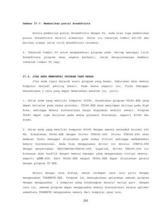 Gambar 27.7. Memberikan posisi BreakPoints
Selain pemberian posisi BreakPoints dengan F2, anda bisa juga memberikan
posisi BreakPoints melalui alamatnya. Untuk itu tekanlah tombol Alt+F2 dan
berikan alamat untuk titik BreakPoints tersebut.
4. Tekanlah tombol F9 untuk mengeksekusi program anda. Setiap mencapai titik
BreakPoints program akan segera berhenti, untuk melanjutkannya kembali
tekanlah tombol F9 lagi.
27.4. JIKA ANDA MEMPUNYAI PROGRAM YANG BESAR
Jika anda ingin melacak suatu program yang besar, kebutuhan akan memory
komputer menjadi penting sekali. Pada kasus seperti ini, Turbo Debugger
menyediakan 2 cara yang dapat memecahkan masalah ini, yaitu:
1. Untuk anda yang memiliki komputer 80286, disediakan program TD286.EXE yang
dapat berjalan pada modus proteksi. TD286.EXE akan menyimpan dirinya pada High
Area, sehingga memory konvensional hanya digunakan sedikit sekali. Program
TD286 dapat juga berjalan pada semua prosesor diatasnya, seperti 80386 dan
80486.
2. Untuk anda yang memiliki komputer 80386 dengan memory extended minimal 640
KB, disediakan TD386.EXE dengan Driver TDH386.SYS. Driver TDH386.SYS akan
membuat Turbo Debugger dijalankan pada modus Virtual sehingga membebaskan
memory konvensional. Anda bisa menggunakan driver ini melalui CONFIG.SYS
dengan menyertakan: DEVICEHIGH=TDH386.SYS. Ingatlah, driver TDH386.SYS ini
biasanya akan konflik dengan memory manager yang menggunakan virtual memory,
seperti QEMM.SYS. Baik TD286.EXE maupun TD386.EXE dapat dijalankan persis
dengan program TD.EXE.
Selain dengan cara diatas, masih terdapat cara lain yaitu dengan
menggunakan TDREMOTE.EXE. Program ini memungkinkan pelacakan sebuah program
dengan menggunakan 2 komputer yang dihubungkan melalui serial port. Dengan
cara ini, sebuah program dapat menggunakan memory konvensional secara optimal
sementara TDREMOTE menggunakan memory dari komputer yang lain.
201
 