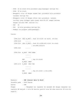- PUSH CS ke stack bila procedure yang dipanggil bertipe Far.
- PUSH IP ke stack.
- Mengganti nilai CS dengan segmen dari procedure bila procedure
tersebut bertipe Far.
- Mengganti nilai IP dengan offset dari procedure. Lakukan
intruksi yang terdapat pada alamat baru(CS:IP) sampai bertemu
dengan intruksi RET, setelah itu:
- POP IP
- POP CS bila procedure bertipe Far.
- Kembali ke program induk/pemanggil.
Contoh:
1CFE:0125 CALL N_PROC ; Push IP(=0128) ke stack, IP=1066
1CFE:0128 .......
1CFE:0155 CALL F_PROC ; Push CS(=1CFE)&IP(=0160) ke stack
; CS=1FFF,IP=0179
1CFE:0160 .......
1CFE:1066 N_PROC PROC NEAR
.......
.......
RET ; Pop IP(=0128)
N_PROC ENDP
1FFF:0179 F_PROC PROC FAR
.......
.......
RET ; Pop IP(=0160) & CS(=1CFE)
F_PROC ENDP
Mnemonic : CBW (Convert Byte To Word)
Tersedia pada : 8088 keatas
Syntax : CBW
Fungsi : Mengubah isi register AL menjadi AX dengan mengubah isi
register AH menjadi 0 bila AL benilai positif atau AH akan bernilai FF bila AL
negatif.
206
 