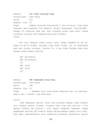Mnemonic : CLI (Clear Interrupt Flag)
Tersedia pada : 8088 keatas
Syntax : CLI
Pengaruh flag : IF
Fungsi : Membuat interrupt flag menjadi 0. Bila IF berisi 0 maka semua
interupsi akan diabaikan oleh komputer, kecuali Nonmaskable Interrupt(NMI).
Umumnya CLI diberikan pada saat akan dilakukan proses yang fatal, dimana
terjadinya interupsi akan menghancurkan proses tersebut.
Contoh:
Kita akan mengubah alamat sebuah stack, dengan mengubah SS dan SP.
Selama SS dan SP diubah, interupsi tidak boleh terjadi. Hal ini dikarenakan
pada saat terjadi interupsi, register CS, IP dan Flags disimpan pada stack
sebagai alamat kembali nantinya.
MOV AX,AlmStack
MOV DX,AlmOffset
CLI
MOV SP,DX
MOV SS,AX
STI
Mnemonic : CMC (Complement Carry Flag)
Tersedia pada : 8088 keatas
Syntax : CMC
Pengaruh flag : CF
Fungsi : Mengubah Carry flag menjadi kebalikan dari isi semulanya,
seperti dari 0 menjadi 1 dan sebaliknya.
Contoh:
Pada kebanyakan operasi, Carry flag dijadikan sebagai tanda berhasil
atau tidaknya operasi tersebut. Biasanya Carry flag akan bernilai 0 bila
operasi berhasil dan bernilai 1 bila operasi mengalami kegagalan. Dengan
menggunakan perintah CMC disertai dengan ADC(pertambahan dengan carry flag),
anda dapat memanfaatkannya untuk menghitung banyaknya keberhasilan operasi
208
 