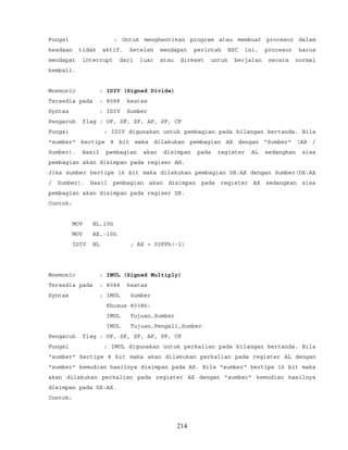 Fungsi : Untuk menghentikan program atau membuat procesor dalam
keadaan tidak aktif. Setelah mendapat perintah ESC ini, procesor harus
mendapat interrupt dari luar atau direset untuk berjalan secara normal
kembali.
Mnemonic : IDIV (Signed Divide)
Tersedia pada : 8088 keatas
Syntax : IDIV Sumber
Pengaruh flag : OF, SF, ZF, AF, PF, CF
Fungsi : IDIV digunakan untuk pembagian pada bilangan bertanda. Bila
"sumber" bertipe 8 bit maka dilakukan pembagian AX dengan "Sumber" (AX /
Sumber). Hasil pembagian akan disimpan pada register AL sedangkan sisa
pembagian akan disimpan pada regiser AH.
Jika sumber bertipe 16 bit maka dilakukan pembagian DX:AX dengan Sumber(DX:AX
/ Sumber). Hasil pembagian akan disimpan pada register AX sedangkan sisa
pembagian akan disimpan pada regiser DX.
Contoh:
MOV BL,10h
MOV AX,-10h
IDIV BL ; AX = 00FFh(-1)
Mnemonic : IMUL (Signed Multiply)
Tersedia pada : 8088 keatas
Syntax : IMUL Sumber
Khusus 80386:
IMUL Tujuan,Sumber
IMUL Tujuan,Pengali,Sumber
Pengaruh flag : OF, SF, ZF, AF, PF, CF
Fungsi : IMUL digunakan untuk perkalian pada bilangan bertanda. Bila
"sumber" bertipe 8 bit maka akan dilakukan perkalian pada register AL dengan
"sumber" kemudian hasilnya disimpan pada AX. Bila "sumber" bertipe 16 bit maka
akan dilakukan perkalian pada register AX dengan "sumber" kemudian hasilnya
disimpan pada DX:AX.
Contoh:
214
 