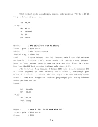 Untuk membuat suatu pengulangan, seperti pada perintah 'FOR I:=1 TO 10
DO' pada bahasa tingkat tinggi:
XOR AX,AX
Ulang:
CMP AX,10
JE Selesai
INC AX
JMP Ulang
Mnemonic : INS (Input From Port To String)
Tersedia pada : 8088 keatas
Syntax : INS Operand,NoPort
Pengaruh flag : Tidak ada
Fungsi : Untuk mengambil data dari "NoPort" yang dicatat oleh register
DX sebanyak 1 byte atau 1 word, sesuai dengan tipe "operand". Jadi "operand"
hanya berfungsi sebagai penunjuk besarnya data yang akan dibaca dari port.
Data yang diambil dari port akan disimpan pada lokasi ES:DI.
Jika Direction flag bernilai 0(dengan CLD) maka setelah intruksi INS
dijalankan register DI akan ditambah secara otomatis, sebaliknya jika
Direction flag bernilai 1(dengan STD) maka register DI akan dikurang secara
otomatis. Anda bisa menggunakan intruksi pengulangan pada string disertai
dengan perintah INS ini.
Contoh:
MOV DX,123h
MOV CX,30
Ulang:
INS AX,DX
LOOP Ulang
Mnemonic : INSB ( Input String Byte From Port)
Tersedia pada : 8088 keatas
Syntax : INSB
216
 
