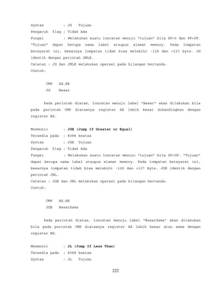 Syntax : JG Tujuan
Pengaruh flag : Tidak Ada
Fungsi : Melakukan suatu loncatan menuju "tujuan" bila ZF=0 dan SF=OF.
"Tujuan" dapat berupa nama label ataupun alamat memory. Pada lompatan
bersyarat ini, besarnya lompatan tidak bisa melebihi -128 dan +127 byte. JG
identik dengan perintah JNLE.
Catatan : JG dan JNLE melakukan operasi pada bilangan bertanda.
Contoh:
CMP AX,BX
JG Besar
Pada perintah diatas, loncatan menuju label "Besar" akan dilakukan bila
pada perintah CMP diatasnya register AX lebih besar dibandingkan dengan
register BX.
Mnemonic : JGE (Jump If Greater or Equal)
Tersedia pada : 8088 keatas
Syntax : JGE Tujuan
Pengaruh flag : Tidak Ada
Fungsi : Melakukan suatu loncatan menuju "tujuan" bila SF=OF. "Tujuan"
dapat berupa nama label ataupun alamat memory. Pada lompatan bersyarat ini,
besarnya lompatan tidak bisa melebihi -128 dan +127 byte. JGE identik dengan
perintah JNL.
Catatan : JGE dan JNL melakukan operasi pada bilangan bertanda.
Contoh:
CMP AX,BX
JGE BesarSama
Pada perintah diatas, loncatan menuju label "BesarSama" akan dilakukan
bila pada perintah CMP diatasnya register AX lebih besar atau sama dengan
register BX.
Mnemonic : JL (Jump If Less Than)
Tersedia pada : 8088 keatas
Syntax : JL Tujuan
222
 