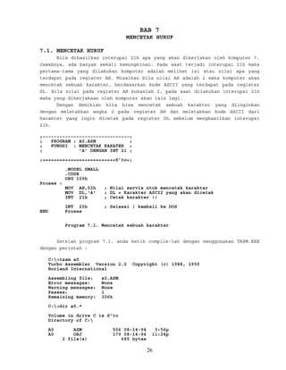 BAB 7
MENCETAK HURUF
7.1. MENCETAK HURUF
Bila dihasilkan interupsi 21h apa yang akan dikerjakan oleh komputer ?.
Jawabnya, ada banyak sekali kemungkinan. Pada saat terjadi interupsi 21h maka
pertama-tama yang dilakukan komputer adalah melihat isi atau nilai apa yang
terdapat pada register AH. Misalkan bila nilai AH adalah 2 maka komputer akan
mencetak sebuah karakter, berdasarkan kode ASCII yang terdapat pada register
DL. Bila nilai pada register AH bukanlah 2, pada saat dilakukan interupsi 21h
maka yang dikerjakaan oleh komputer akan lain lagi.
Dengan demikian kita bisa mencetak sebuah karakter yang diinginkan
dengan meletakkan angka 2 pada register AH dan meletakkan kode ASCII dari
karakter yang ingin dicetak pada register DL sebelum menghasilkan interupsi
21h.
;~~~~~~~~~~~~~~~~~~~~~~~~~~~~~~~;
; PROGRAM : A0.ASM ;
; FUNGSI : MENCETAK KARATER ;
; 'A' DENGAN INT 21 ;
;==========================S’to=;
.MODEL SMALL
.CODE
ORG 100h
Proses :
MOV AH,02h ; Nilai servis ntuk mencetak karakter
MOV DL,'A' ; DL = Karakter ASCII yang akan dicetak
INT 21h ; Cetak karakter !!
INT 20h ; Selesai ! kembali ke DOS
END Proses
Program 7.1. Mencetak sebuah karakter
Setelah program 7.1. anda ketik compile-lah dengan menggunakan TASM.EXE
dengan perintah :
C:>tasm a0
Turbo Assembler Version 2.0 Copyright (c) 1988, 1990
Borland International
Assembling file: a0.ASM
Error messages: None
Warning messages: None
Passes: 1
Remaining memory: 306k
C:>dir a0.*
Volume in drive C is S’to
Directory of C:
A0 ASM 506 08-14-94 3:56p
A0 OBJ 179 08-14-94 11:24p
2 file(s) 685 bytes
26
 