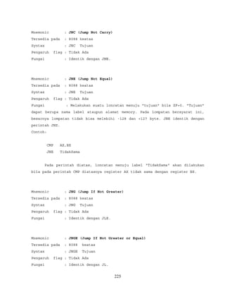 Mnemonic : JNC (Jump Not Carry)
Tersedia pada : 8088 keatas
Syntax : JNC Tujuan
Pengaruh flag : Tidak Ada
Fungsi : Identik dengan JNB.
Mnemonic : JNE (Jump Not Equal)
Tersedia pada : 8088 keatas
Syntax : JNE Tujuan
Pengaruh flag : Tidak Ada
Fungsi : Melakukan suatu loncatan menuju "tujuan" bila ZF=0. "Tujuan"
dapat berupa nama label ataupun alamat memory. Pada lompatan bersyarat ini,
besarnya lompatan tidak bisa melebihi -128 dan +127 byte. JNE identik dengan
perintah JNZ.
Contoh:
CMP AX,BX
JNE TidakSama
Pada perintah diatas, loncatan menuju label "TidakSama" akan dilakukan
bila pada perintah CMP diatasnya register AX tidak sama dengan register BX.
Mnemonic : JNG (Jump If Not Greater)
Tersedia pada : 8088 keatas
Syntax : JNG Tujuan
Pengaruh flag : Tidak Ada
Fungsi : Identik dengan JLE.
Mnemonic : JNGE (Jump If Not Greater or Equal)
Tersedia pada : 8088 keatas
Syntax : JNGE Tujuan
Pengaruh flag : Tidak Ada
Fungsi : Identik dengan JL.
225
 