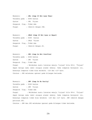 Mnemonic : JNL (Jump If Not Less Than)
Tersedia pada : 8088 keatas
Syntax : JNL Tujuan
Pengaruh flag : Tidak Ada
Fungsi : Identik dengan JGE.
Mnemonic : JNLE (Jump If Not Less or Equal)
Tersedia pada : 8088 keatas
Syntax : JNLE Tujuan
Pengaruh flag : Tidak Ada
Fungsi : Identik dengan JG.
Mnemonic : JNO (Jump On Not Overflow)
Tersedia pada : 8088 keatas
Syntax : JNO Tujuan
Pengaruh flag : Tidak Ada
Fungsi : Melakukan suatu loncatan menuju "tujuan" bila OF=0. "Tujuan"
dapat berupa nama label ataupun alamat memory. Pada lompatan bersyarat ini,
besarnya lompatan tidak bisa melebihi -128 dan +127 byte.
Catatan : JNO melakukan operasi pada bilangan bertanda.
Mnemonic : JNP (Jump On No Parity)
Tersedia pada : 8088 keatas
Syntax : JNP Tujuan
Pengaruh flag : Tidak Ada
Fungsi : Melakukan suatu loncatan menuju "tujuan" bila PF=0. "Tujuan"
dapat berupa nama label ataupun alamat memory. Pada lompatan bersyarat ini,
besarnya lompatan tidak bisa melebihi -128 dan +127 byte. JNP identik dengan
perintah JPO.
Catatan : JNP dan JPO melakukan operasi pada bilangan tidak bertanda.
226
 