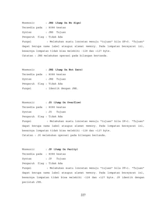 Mnemonic : JNS (Jump On No Sign)
Tersedia pada : 8088 keatas
Syntax : JNS Tujuan
Pengaruh flag : Tidak Ada
Fungsi : Melakukan suatu loncatan menuju "tujuan" bila SF=0. "Tujuan"
dapat berupa nama label ataupun alamat memory. Pada lompatan bersyarat ini,
besarnya lompatan tidak bisa melebihi -128 dan +127 byte.
Catatan : JNS melakukan operasi pada bilangan bertanda.
Mnemonic : JNZ (Jump On Not Zero)
Tersedia pada : 8088 keatas
Syntax : JNZ Tujuan
Pengaruh flag : Tidak Ada
Fungsi : Identik dengan JNE.
Mnemonic : JO (Jump On Overflow)
Tersedia pada : 8088 keatas
Syntax : JO Tujuan
Pengaruh flag : Tidak Ada
Fungsi : Melakukan suatu loncatan menuju "tujuan" bila OF=1. "Tujuan"
dapat berupa nama label ataupun alamat memory. Pada lompatan bersyarat ini,
besarnya lompatan tidak bisa melebihi -128 dan +127 byte.
Catatan : JO melakukan operasi pada bilangan bertanda.
Mnemonic : JP (Jump On Parity)
Tersedia pada : 8088 keatas
Syntax : JP Tujuan
Pengaruh flag : Tidak Ada
Fungsi : Melakukan suatu loncatan menuju "tujuan" bila PF=1. "Tujuan"
dapat berupa nama label ataupun alamat memory. Pada lompatan bersyarat ini,
besarnya lompatan tidak bisa melebihi -128 dan +127 byte. JP identik dengan
perintah JPE.
227
 