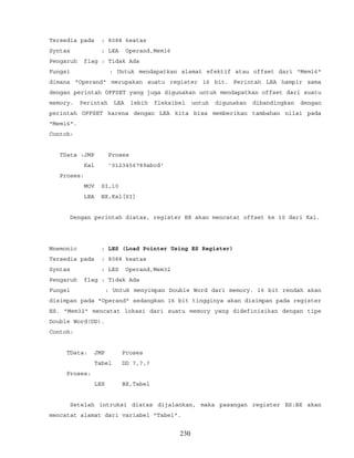 Tersedia pada : 8088 keatas
Syntax : LEA Operand,Mem16
Pengaruh flag : Tidak Ada
Fungsi : Untuk mendapatkan alamat efektif atau offset dari "Mem16"
dimana "Operand" merupakan suatu register 16 bit. Perintah LEA hampir sama
dengan perintah OFFSET yang juga digunakan untuk mendapatkan offset dari suatu
memory. Perintah LEA lebih fleksibel untuk digunakan dibandingkan dengan
perintah OFFSET karena dengan LEA kita bisa memberikan tambahan nilai pada
"Mem16".
Contoh:
TData :JMP Proses
Kal '0123456789abcd'
Proses:
MOV SI,10
LEA BX,Kal[SI]
Dengan perintah diatas, register BX akan mencatat offset ke 10 dari Kal.
Mnemonic : LES (Load Pointer Using ES Register)
Tersedia pada : 8088 keatas
Syntax : LES Operand,Mem32
Pengaruh flag : Tidak Ada
Fungsi : Untuk menyimpan Double Word dari memory. 16 bit rendah akan
disimpan pada "Operand" sedangkan 16 bit tingginya akan disimpan pada register
ES. "Mem32" mencatat lokasi dari suatu memory yang didefinisikan dengan tipe
Double Word(DD).
Contoh:
TData: JMP Proses
Tabel DD ?,?,?
Proses:
LES BX,Tabel
Setelah intruksi diatas dijalankan, maka pasangan register ES:BX akan
mencatat alamat dari variabel "Tabel".
230
 