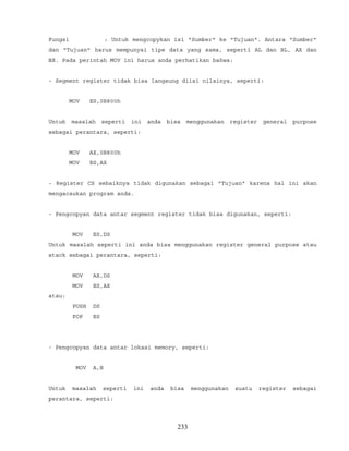 Fungsi : Untuk mengcopykan isi "Sumber" ke "Tujuan". Antara "Sumber"
dan "Tujuan" harus mempunyai tipe data yang sama, seperti AL dan BL, AX dan
BX. Pada perintah MOV ini harus anda perhatikan bahwa:
- Segment register tidak bisa langsung diisi nilainya, seperti:
MOV ES,0B800h
Untuk masalah seperti ini anda bisa menggunakan register general purpose
sebagai perantara, seperti:
MOV AX,0B800h
MOV ES,AX
- Register CS sebaiknya tidak digunakan sebagai "Tujuan" karena hal ini akan
mengacaukan program anda.
- Pengcopyan data antar segment register tidak bisa digunakan, seperti:
MOV ES,DS
Untuk masalah seperti ini anda bisa menggunakan register general purpose atau
stack sebagai perantara, seperti:
MOV AX,DS
MOV ES,AX
atau:
PUSH DS
POP ES
- Pengcopyan data antar lokasi memory, seperti:
MOV A,B
Untuk masalah seperti ini anda bisa menggunakan suatu register sebagai
perantara, seperti:
233
 