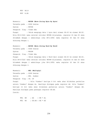 MOV AX,B
MOV A,AX
Mnemonic : MOVSW (Move String Byte By Byte)
Tersedia pada : 8088 keatas
Syntax : MOVSB
Pengaruh flag : Tidak Ada
Fungsi : Untuk mengcopy data 1 byte dari alamat DS:SI ke alamat ES:DI.
Bila DF=0(CLD) maka setelah intruksi MOVSB dijalankan, register SI dan DI akan
ditambah dengan 1 sebaliknya jika DF=1(STD) maka register SI dan DI akan
dikurang dengan 1.
Mnemonic : MOVSW (Move String Word By Word)
Tersedia pada : 8088 keatas
Syntax : MOVSW
Pengaruh flag : Tidak Ada
Fungsi : Untuk mengcopy data 1 Word dari alamat DS:SI ke alamat ES:DI.
Bila DF=0(CLD) maka setelah intruksi MOVSW dijalankan, register SI dan DI akan
ditambah dengan 2 sebaliknya jika DF=1(STD) maka register SI dan DI akan
dikurang dengan 2.
Mnemonic : MUL (Multiply)
Tersedia pada : 8088 keatas
Syntax : MUL Sumber
Pengaruh flag : OF, CF
Fungsi : Bila "Sumber" bertipe 8 bit maka akan dilakukan perkalian
antara "Sumber" dengan AL. Hasilnya disimpan pada register AX. Bila "Sumber"
bertipe 16 bit maka akan dilakukan perkalian antara "Sumber" dengan AX.
Hasilnya disimpan pada pasangan register DX:AX.
Contoh:
MUL BH ; AX = BH * AL
MUL BX ; DX:AX = BX * AX
234
 