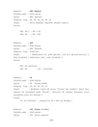 Mnemonic : NEG (Negate)
Tersedia pada : 8088 keatas
Syntax : NEG Operand
Pengaruh flag : OF, SF, ZF, AF, PF, CF
Fungsi : Untuk mengubah "Operand" menjadi negatif.
Contoh:
MOV BH,1 ; BH = 01h
NEG BH ; BH = FFh
Mnemonic : NOT
Tersedia pada : 8088 keatas
Syntax : NOT Operand
Pengaruh flag : Tidak Ada
Fungsi : Membalikkan bit pada operand. Jika bit operand bernilai 0
akan dijadikan 1 sebaliknya jika 1 akan dijadikan 0.
Contoh:
MOV AL,10010011b
NOT AL ; AL = 01101100b
Mnemonic : OR
Tersedia pada : 8088 keatas
Syntax : OR Tujuan,Sumber
Pengaruh flag : OF, SF, ZF, PF, CF
Fungsi : Melakukan logika OR antara "Tujuan" dan "Sumber". Hasil dari
operasi OR diletakkan pada "Tujuan". Instruksi OR umumnya digunakan untuk
menjadikan suatu bit menjadi 1.
Contoh:
OR AL,00000001b ; Jadikan bit ke 0 dari AL menjadi 1
Mnemonic : OUT (Output to Port)
Tersedia pada : 8088 keatas
Syntax : OUT NoPort,Operand
235
 