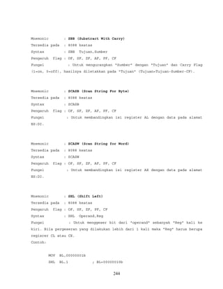 Mnemonic : SBB (Substract With Carry)
Tersedia pada : 8088 keatas
Syntax : SBB Tujuan,Sumber
Pengaruh flag : OF, SF, ZF, AF, PF, CF
Fungsi : Untuk mengurangkan "Sumber" dengan "Tujuan" dan Carry Flag
(1=on, 0=off), hasilnya diletakkan pada "Tujuan" (Tujuan=Tujuan-Sumber-CF).
Mnemonic : SCASB (Scan String For Byte)
Tersedia pada : 8088 keatas
Syntax : SCASB
Pengaruh flag : OF, SF, ZF, AF, PF, CF
Fungsi : Untuk membandingkan isi register AL dengan data pada alamat
ES:DI.
Mnemonic : SCASW (Scan String for Word)
Tersedia pada : 8088 keatas
Syntax : SCASW
Pengaruh flag : OF, SF, ZF, AF, PF, CF
Fungsi : Untuk membandingkan isi register AX dengan data pada alamat
ES:DI.
Mnemonic : SHL (Shift Left)
Tersedia pada : 8088 keatas
Pengaruh flag : OF, SF, ZF, PF, CF
Syntax : SHL Operand,Reg
Fungsi : Untuk menggeser bit dari "operand" sebanyak "Reg" kali ke
kiri. Bila pergeseran yang dilakukan lebih dari 1 kali maka "Reg" harus berupa
regisrer CL atau CX.
Contoh:
MOV BL,00000001b
SHL BL,1 ; BL=00000010b
244
 