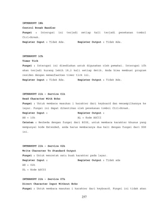INTERRUPT 1Bh
Control Break Handler
Fungsi : Interupsi ini terjadi setiap kali terjadi penekanan tombol
Ctrl+Break.
Register Input : Tidak Ada. Register Output : Tidak Ada.
INTERRUPT 1Ch
Timer Tick
Fungsi : Interupsi ini disediakan untuk digunakan oleh pemakai. Interupsi 1Ch
akan terjadi kurang lebih 18,2 kali setiap detik. Anda bisa membuat program
residen dengan memanfaatkan timer tick ini.
Register Input : Tidak Ada. Register Output : Tidak Ada.
INTERRUPT 21h - Service 01h
Read Character With Echo
Fungsi : Untuk membaca masukan 1 karakter dari keyboard dan menampilkannya ke
layar. Fungsi ini dapat dihentikan oleh penekanan tombol Ctrl+Break.
Register Input : Register Output :
AH = 10h AL = Kode ASCII
Catatan : Berbeda dengan fungsi dari BIOS, untuk membaca karakter khusus yang
mempunyai kode Extended, anda harus membacanya dua kali dengan fungsi dari DOS
ini.
INTERRUPT 21h - Service 02h
Write Character To Standard Output
Fungsi : Untuk mencetak satu buah karakter pada layar.
Register Input : Register Output : Tidak ada
AH = 02h
DL = Kode ASCII
INTERRUPT 21h - Service 07h
Direct Character Input Without Echo
Fungsi : Untuk membaca masukan 1 karakter dari keyboard. Fungsi ini tidak akan
257
 