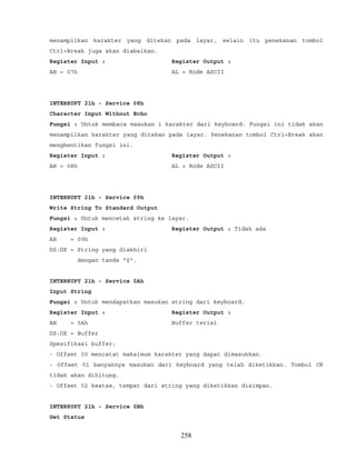 menampilkan karakter yang ditekan pada layar, selain itu penekanan tombol
Ctrl+Break juga akan diabaikan.
Register Input : Register Output :
AH = 07h AL = Kode ASCII
INTERRUPT 21h - Service 08h
Character Input Without Echo
Fungsi : Untuk membaca masukan 1 karakter dari keyboard. Fungsi ini tidak akan
menampilkan karakter yang ditekan pada layar. Penekanan tombol Ctrl+Break akan
menghentikan fungsi ini.
Register Input : Register Output :
AH = 08h AL = Kode ASCII
INTERRUPT 21h - Service 09h
Write String To Standard Output
Fungsi : Untuk mencetak string ke layar.
Register Input : Register Output : Tidak ada
AH = 09h
DS:DX = String yang diakhiri
dengan tanda "$".
INTERRUPT 21h - Service 0Ah
Input String
Fungsi : Untuk mendapatkan masukan string dari keyboard.
Register Input : Register Output :
AH = 0Ah Buffer terisi
DS:DX = Buffer
Spesifikasi buffer:
- Offset 00 mencatat maksimum karakter yang dapat dimasukkan.
- Offset 01 banyaknya masukan dari keyboard yang telah diketikkan. Tombol CR
tidak akan dihitung.
- Offset 02 keatas, tempat dari string yang diketikkan disimpan.
INTERRUPT 21h - Service 0Bh
Get Status
258
 
