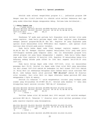 Program 8.1. Operasi penambahan
Setelah anda selesai mengetikkan program 8.1., jadikanlah program COM
dengan tasm dan tlink/t.Setelah itu cobalah untuk melihat kebenaran dari apa
yang sudah diberikan dengan menggunakan debug. Pertama-tama ketikkanlah :
C:>debug Tambah.com
-r < tekan enter >
AX=0000 BX=0000 CX=0030 DX=0000 SP=FFFE BP=0000 SI=0000 DI=0000
DS=3597 ES=3597 SS=3597 CS=3597 IP=0100 NV UP EI PL NZ NA PO NC
3597:0100 B415 MOV AH,15
-t < tekan enter >
Penekanan "r" pada saat pertama kali digunakan untuk melihat nilai pada
semua register. Pada baris pertama dapat anda lihat register yang dinamakan
sebagai general purpose(AX,BX,CX dan DX). Register SP yang digunakan pada
operasi stack menunjukkan nilai FFFE(akhir dari Segment), jadi operasi stack
nantinya akan ditaruh pada posisi tersebut.
Pada baris kedua dapat anda lihat keempat register segment, yaitu
DS,ES,SS dan CS. Keempat register segment menunjukkan nilai yang sama yaitu
3597(mungkin berbeda pada komputer anda). Hal ini dikarenakan program kita
adalah program com yang hanya menggunakan 1 segment. Pada baris kedua dapat
juga anda lihat register IP bernilai 100h. Register IP menunjukkan bahwa kita
sekarang sedang berada pada offset ke 100h dari segment aktif(CS:IP atau
3597:100).
Pada baris ketiga dapat anda lihat 3597:0100, nilai ini menunjukkan
pasangan dari CS:IP. Setelah itu dapat anda lihat nilai B415 yang menujukkan
isi dari alamat 3597:0100 adalah B4 sedangkan isi dari alamat 3597:1001 adalah
15. Nilai B415 ini sebenarnya merupakan suatu bahasa mesin untuk instruksi MOV
AH,15. Jadi bahasa mesin untuk perintah "MOV AH,nilai" adalah B4 disertai
nilai tersebut. Dari nilai B415 ini dapat diketahui bahwa perintah MOV akan
menggunakan 2 byte di memory.
Setelah itu tekanlah 't' untuk mengeksekusi intruksi yang terdapat pada
alamat yang ditunjukkan CS:IP(MOV AH,15). Setelah anda menekan 't' maka akan
ditampilkan hasil setelah intruksi "MOV AH,15" dieksekusi :
AX=1500 BX=0000 CX=0030 DX=0000 SP=FFFE BP=0000 SI=0000 DI=0000
DS=3597 ES=3597 SS=3597 CS=3597 IP=0102 NV UP EI PL NZ NA PO NC
3597:0102 B004 MOV AL,04
-t < enter >
Terlihat bahwa nilai AX berubah dari 0000 menjadi 1500 setelah mendapat
perintah MOV AH,15. Tekanlah 't' disertai enter untuk melihat perubahan nilai
pada register-register yang bersangkutan.
AX=1504 BX=0000 CX=0030 DX=0000 SP=FFFE BP=0000 SI=0000 DI=0000
DS=3597 ES=3597 SS=3597 CS=3597 IP=0104 NV UP EI PL NZ NA PO NC
3597:0104 02E0 ADD AH,AL
-t < enter >
AX=1904 BX=0000 CX=0030 DX=0000 SP=FFFE BP=0000 SI=0000 DI=0000
33
 