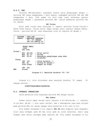 8.2.3. DEC
Perintah DEC(Decrement) digunakan khusus untuk pengurangan dengan 1.
Perintah DEC hanya menggunakan 1 byte memory, sedangkan perintah SUB dan SBB
menggunakan 3 byte. Oleh sebab itu bila anda ingin melakukan operasi
pengurangan dengan 1 gunakanlah perintah DEC. Syntax pemakaian perintah dec
ini adalah:
DEC Tujuan
Nilai pada tujuan akan dikurangi 1, seperti perintah Tujuan:=Tujuan-1
dalam Turbo Pascal. Tujuan disini dapat berupa suatu register maupun memory.
Contoh : perintah DEC AL akan mengurangi nilai di register AL dengan 1.
;~~~~~~~~~~~~~~~~~~~~~~~~~~~~~~~;
; PROGRAM : CBA0.ASM ;
; FUNGSI : MENCETAK KARAKTER ;
; "Z".."A" DENGAN ;
; INT 21h SERVIS 02 ;
;==========================S’to=;
.MODEL SMALL
.CODE
ORG 100h
Proses :
MOV AH,02h ; Nilai servis
MOV DL,'Z' ; DL=5Ah
MOV CX,26 ; Banyaknya pengulangan yang akan
; dilakukan
Ulang:
INT 21h ; Cetak karakter !!
DEC DL ; Kurang DL dengan 1
LOOP Ulang ; Lompat ke Ulang
INT 20h
END Proses
Program 8.3. Mencetak karakter "Z".."A"
Program 8.3. bila dijalankan akan mencetak karakter "Z" sampai "A"
sebagai berikut :
ZYXWVUTSRQPONMLKJIHGFEDCBA
8.3. OPERASI PERKALIAN
Untuk perkalian bisa digunakan perintah MUL dengan syntax:
MUL Sumber
Sumber disini dapat berupa suatu register 8 bit(Mis:BL,BH,..), register
16 bit(Mis: BX,DX,..) atau suatu varibel. Ada 2 kemungkinan yang akan terjadi
pada perintah MUL ini sesuai dengan jenis perkalian 8 bit atau 16 bit.
Bila Sumber merupakan 8 bit seperti MUL BH maka komputer akan mengambil
nilai yang terdapat pada BH dan nilai pada AL untuk dikalikan. Hasil yang
didapat akan selalu disimpan pada register AX. Bila sumber merupakan 16 bit
37
 