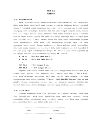 BAB IX
POINTER
9.1. PENDAHULUAN
Pada program-program sebelumnya(pengurangan,perkalian dan pembagian)
dapat anda lihat bahwa hasil dari operasi aritmatika disimpan dalam 2 variabel
dimana 1 variabel untuk menampung hasil dari word tingginya dan 1 word untuk
menampung word rendahnya. Bukankah hal ini akan tampak menjadi aneh, karena
bila kita ingin melihat nilai tersebut maka nilai tersebut harus disatukan
barulah dapat dibaca. Apakah ada cara lain supaya hasilnya dapat disimpan pada
satu variabel saja ? YA!!, tetapi untuk itu anda harus menggunakan pointer
untuk mengaksesnya. Bila anda tidak menggunakan pointer maka tipe data
penampung harus sesuai dengan registernya. Tanpa pointer untuk memindahkan
data dari suatu variabel ke register 8 bit, maka variabel tersebut haruslah 8
bit juga yang dapat didefinisikan dengan DB, demikian juga untuk register 16
bit dengan variabel yang didefinisikan dengan DW. Contoh :
A DB 17 ; DB=8 bit jadi A=8 bit
B DW 35 ; DW=16 bit jadi B=16 bit
:
MOV AL,A ; 8 bit dengan 8 bit
MOV AX,B ; 16 bit dengan 16 bit.
Seperti pada contoh diatas anda tidak bisa menggunakan perintah MOV AX,A
karena kedua operand tidak mempunyai daya tampung yang sama(16 dan 8 bit).
Bila anda melakukan pemindahan data dari operand yang berbeda tipe data
penampungnya maka akan ditampikan "**Error** BAGI.ASM(20) Operand types do not
match". Dengan menggunakan pointer hal ini bukanlah masalah. Sebelum itu
marilah kita lihat dahulu berbagai tipe data yang terdapat pada assembler.
9.2. TIPE DATA
Didalam assembler kita bisa menyimpan data dengan berbagai tipe data
yang berbeda-beda. Kita dapat memberikan nama pada data tersebut, untuk
memudahkan dalam pengaksesan data tersebut. Adapun tipe data yang terdapat
pada assembler dapat anda lihat pada gambar 9.1.
------------------------------------------
NAMA UKURAN
------------------------------------------
40
 