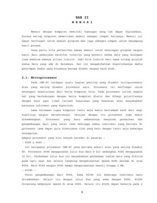 BAB II
M E M O R I
Memori dengan komputer memiliki hubungan yang tak dapat dipisahkan,
karena setiap komputer memerlukan memori sebagai tempat kerjanya. Memori ini
dapat berfungsi untuk memuat program dan juga sebagai tempat untuk menampung
hasil proses.
Yang perlu kita perhatikan bahwa memori untuk menyimpan program maupun
hasil dari pekerjaan bersifat volatile yang berarti bahwa data yang disimpan
cuma sebatas adanya aliran listrik. Jadi bila listrik mati maka hilang pulalah
semua data yang ada di dalamnya. Hal ini mengakibatkan diperlukannya media
penyimpan kedua yang biasanya berupa disket maupun hard disk.
2.1. Microprocessor
Pada IBM-PC terdapat suatu bagian penting yang disebut microprocessor
atau yang sering disebut processor saja. Processor ini berfungsi untuk
menangani keseluruhan dari kerja komputer kita. Pada processor inilah segala
hal yang berhubungan dengan kerja komputer diatur dan dibagi prioritasnya
dengan baik agar tidak terjadi kesalahan yang kemudian akan menyebabkan
kacaunya informasi yang diperoleh.
Lama kelamaan tugas komputer tentu saja makin bertambah baik dari segi
kuantitas maupun kerumitannya. Sejalan dengan itu processor juga makin
dikembangkan. Processor yang baru sebenarnya hanyalah perbaikan dan
pengembangan dari yang versi lama sehingga semua instruksi yang berlaku di
processor lama dapat pula dikerjakan oleh yang baru dengan tentu saja beberapa
keunggulan.
Adapun processor yang kini banyak beredar di pasaran :
- 8088 & 8086 :
Ini merupakan processor IBM-PC yang pertama sekali atau yang sering disebut
XT. Processor 8088 menggunakan jalur bus data 8 bit sedangkan 8086 menggunakan
16 bit. Perbedaan jalur bus ini menyebabkan perbedaan jumlah data yang dikirim
pada satu saat dan secara langsung mengakibatkan speed 8086 berada di atas
8088. Baik 8088 maupun 8086 mampu mengalamatkan memori hingga 1 MB.
- 80286 :
Versi pengembangan dari 8086. Pada 80286 ini beberapa instruksi baru
ditambahkan. Selain itu dengan jalur bus yang sama dengan 8086, 80286
dirancang mempunyai speed di atas 8086. Selain itu 80286 dapat bekerja pada 2
8
 