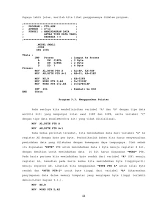 Supaya lebih jelas, marilah kita lihat penggunaanya didalam program.
;=================================;
; PROGRAM : PTR.ASM ;
; AUTHOR : S’to ;
; FUNGSI : MEMINDAHKAN DATA ;
; ANTAR TIPE DATA YANG;
; BERBEDA !!! ;
;=================================;
.MODEL SMALL
.CODE
ORG 100h
TData :
JMP Proses ; Lompat ke Proses
A DW 01EFh ; 2 Byte
B DW 02FEh ; 2 Byte
D DD ? ; 4 Byte
Proses:
MOV AL,BYTE PTR A ; AL=EF, AX=?EF
MOV AH,BYTE PTR A+1 ; AH=01, AX=01EF
MOV BX,B ; BX=02FE
MOV WORD PTR D,AX ; D=??01EF
MOV WORD PTR D+2,BX ; D=02FE01EF
INT 20h ; Kembali ke DOS
END TData
Program 9.3. Menggunakan Pointer
Pada awalnya kita mendefinisikan variabel "A" dan "B" dengan tipe data
word(16 bit) yang mempunyai nilai awal 01EF dan 02FE, serta variabel "C"
dengan tipe data DoubleWord(32 bit) yang tidak diinialisasi.
MOV AL,BYTE PTR A
MOV AH,BYTE PTR A+1
Pada kedua perintah tersebut, kita memindahkan data dari variabel "A" ke
register AX dengan byte per byte. Perhatikanlah bahwa kita harus menyesuaikan
pemindahan data yang dilakukan dengan kemampuan daya tampungnya. Oleh sebab
itu digunakan "BYTE" PTR untuk memindahkan data 1 byte menuju register 8 bit,
dengan demikian untuk memindahkan data 16 bit harus digunakan "WORD" PTR.
Pada baris pertama kita memindahkan byte rendah dari variabel "A" (EF) menuju
register AL, kemudian pada baris kedua kita memindahkan byte tingginya(01)
menuju register AH. Lihatlah kita menggunakan "BYTE PTR A" untuk nilai byte
rendah dan "BYTE PTR+1" untuk byte tinggi dari variabel "A" dikarenakan
penyimpanan data dalam memory komputer yang menyimpan byte tinggi terlebih
dahulu(Lihat bagian 9.3.).
MOV BX,B
MOV WORD PTR D,AX
44
 