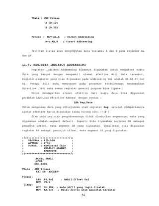 TData : JMP Proses
A DB 12h
B DB 59h
Proses : MOV AL,A ; Direct Addressing
MOV AH,B ; Direct Addressing
Perintah diatas akan mengcopykan data variabel A dan B pada register AL
dan AH.
11.5. REGISTER INDIRECT ADDRESSING
Register Indirect Addressing biasanya digunakan untuk mengakses suatu
data yang banyak dengan mengambil alamat efektive dari data tersebut.
Register-register yang bisa digunakan pada addressing ini adalah BX,BP,SI dan
DI. Tetapi bila anda memrogram pada prosesor 80386(Dengan menambahkan
directive .386) maka semua register general purpose bisa dipakai.
Untuk mendapatkan alamat efektive dari suatu data bisa digunakan
perintah LEA(Load Effective Addres) dengan syntax :
LEA Reg,Data
Untuk mengakses data yang ditunjukkan oleh register Reg, setelah didapatkannya
alamat efektive harus digunakan tanda kurung siku ('[]').
Jika pada perintah pengaksesannya tidak disebutkan segmennya, maka yang
digunakan adalah segment default. Seperti bila digunakan register BX sebagai
penunjuk offset, maka segment DS yang digunakan. Sebalikkan bila digunakan
register BP sebagai penunjuk offset, maka segment SS yang digunakan.
;/=============================;
; PROGRAM : RID.ASM ;
; AUTHOR : S’to ;
; FUNGSI : MENGAKSES DATA ;
; MELALUI ALAMAT ;
; EFEKTIVE ;
;=============================/;
.MODEL SMALL
.CODE
ORG 100h
TData : JMP Proses
Kal DB 'ABCDEF'
Proses:
LEA BX,Kal ; Ambil Offset Kal
MOV CX,2
Ulang:
MOV DL,[BX] ; kode ASCII yang ingin dicetak
MOV AH,02h ; Nilai servis ntuk mencetak karakter
54
 