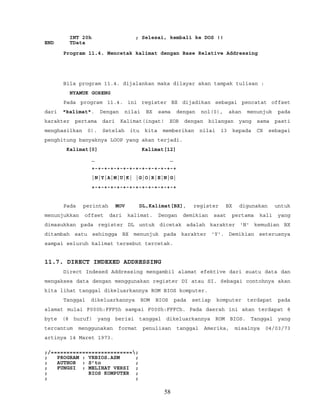 INT 20h ; Selesai, kembali ke DOS !!
END TData
Program 11.4. Mencetak kalimat dengan Base Relative Addressing
Bila program 11.4. dijalankan maka dilayar akan tampak tulisan :
NYAMUK GORENG
Pada program 11.4. ini register BX dijadikan sebagai pencatat offset
dari "kalimat". Dengan nilai BX sama dengan nol(0), akan menunjuk pada
karakter pertama dari Kalimat(ingat! XOR dengan bilangan yang sama pasti
menghasilkan 0). Setelah itu kita memberikan nilai 13 kepada CX sebagai
penghitung banyaknya LOOP yang akan terjadi.
Kalimat[0] Kalimat[12]
_ _
+-+-+-+-+-+-+-+-+-+-+-+-+-+
|N|Y|A|M|U|K| |G|O|R|E|N|G|
+-+-+-+-+-+-+-+-+-+-+-+-+-+
Pada perintah MOV DL,Kalimat[BX], register BX digunakan untuk
menunjukkan offset dari kalimat. Dengan demikian saat pertama kali yang
dimasukkan pada register DL untuk dicetak adalah karakter 'N' kemudian BX
ditambah satu sehingga BX menunjuk pada karakter 'Y'. Demikian seterusnya
sampai seluruh kalimat tersebut tercetak.
11.7. DIRECT INDEXED ADDRESSING
Direct Indexed Addressing mengambil alamat efektive dari suatu data dan
mengakses data dengan menggunakan register DI atau SI. Sebagai contohnya akan
kita lihat tanggal dikeluarkannya ROM BIOS komputer.
Tanggal dikeluarkannya ROM BIOS pada setiap komputer terdapat pada
alamat mulai F000h:FFF5h sampai F000h:FFFCh. Pada daerah ini akan terdapat 8
byte (8 huruf) yang berisi tanggal dikeluarkannya ROM BIOS. Tanggal yang
tercantum menggunakan format penulisan tanggal Amerika, misalnya 04/03/73
artinya 14 Maret 1973.
;/==========================;
; PROGRAM : VRBIOS.ASM ;
; AUTHOR : S’to ;
; FUNGSI : MELIHAT VERSI ;
; BIOS KOMPUTER ;
; ;
58
 
