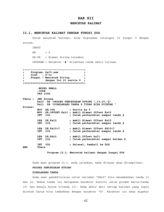BAB XII
MENCETAK KALIMAT
12.1. MENCETAK KALIMAT DENGAN FUNGSI DOS
Untuk mencetak kalimat, bisa digunakan interupsi 21 fungsi 9 dengan
aturan:
INPUT
AH = 9
DS:DX = Alamat String tersebut
CATATAN = Karakter '$' dijadikan tanda akhir tulisan
;~~~~~~~~~~~~~~~~~~~~~~~~~~~~~~~~~~~~~;
; Program: kal0.asm ;
; Oleh : S’to ;
; Fungsi : Mencetak String ;
; dengan Int 21 servis 9 ;
;=====================================;
.MODEL SMALL
.CODE
ORG 100h
Tdata : JMP Proses
Kal0 DB 'PROSES PENCETAKAN STRING ',13,10,'$'
Kal1 DB 'DIBELAKANG TANDA $ TIDAK BISA DICETAK '
Proses:
MOV AH,09h ; Servis ke 9
MOV DX,OFFSET Kal0 ; Ambil Alamat Offset Kal0
INT 21h ; Cetak perkarakter sampai tanda $
LEA DX,Kal0 ; Ambil Alamat Offset Kal0
INT 21h ; Cetak perkarakter sampai tanda $
LEA DX,Kal0+7 ; Ambil Alamat Offset KAl0+7
INT 21h ; Cetak perkarakter sampai tanda $
LEA DX,KAL1 ; Ambil Offset kal1
INT 21h ; Cetak perkarakter sampai ketemu $
INT 20h ; Selesai, kembali ke DOS
END Tdata
Program 12.1. Mencetak kalimat dengan fungsi DOS
Pada saat program 12.1. anda jalankan, maka dilayar akan ditampilkan:
PROSES PENCETAKAN STRING
DIBELAKANG TANDA
Pada saat pendefinisian untuk variabel "KAL0" kita menambahkan tanda 13
dan 10. Kedua tanda ini merupakan karakter kontrol untuk pindah baris(tanda
10) dan menuju kolom 0(tanda 13). Pada akhir dari setiap kalimat yang ingin
dicetak harus kita tambahkan dengan karakter "$". Karakter ini akan dipakai
62
 