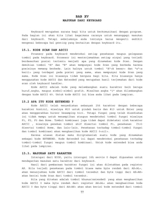 BAB XV
MASUKAN DARI KEYBOARD
Keyboard merupakan sarana bagi kita untuk berkomunikasi dengan program.
Pada bagian ini akan kita lihat bagaimana caranya untuk menanggapi masukan
dari keyboard. Tetapi sebelumnnya anda tentunya harus mengerti sedikit
mengenai beberapa hal penting yang berkaitan dengan keyboard itu.
15.1. KODE SCAN DAN ASCII
Prosesor pada keyboard mendeteksi setiap penekanan maupun pelepasan
tombol pada keyboard. Prosesor ini menterjemahkan setiap sinyal yang terjadi
berdasarkan posisi tertentu menjadi apa yang dinamakan kode Scan. Dengan
demikian tombol "A" dan "B" akan mempunyai kode Scan yang berbeda karena
posisinya memang berbeda. Lain halnya untuk tombol "A"<A besar> dan "a"<a
kecil> yang terdapat pada posisi yang sama, akan mempunyai kode Scan yang
sama. Kode Scan ini biasanya tidak berguna bagi kita. Kita biasanya hanya
menggunakan kode ASCII dan Extended yang merupakan hasil terjemahan dari kode
scan oleh keyboard handler.
Kode ASCII adalah kode yang melambangkan suatu karakter baik berupa
huruf,angka, maupun simbol-simbol grafik. Misalkan angka "1" akan dilambangkan
dengan kode ASCII 49. Untuk kode ASCII ini bisa anda lihat pada lampiran.
15.2 APA ITU KODE EXTENDED ?
Kode ASCII telah menyediakan sebanyak 256 karakter dengan beberapa
karakter kontrol, misalnya #10 untuk pindah baris dan #13 untuk Enter yang
akan menggerakkan kursor kesamping kiri. Tetapi fungsi yang telah disediakan
ini tidak mampu untuk menampilkan ataupun mendeteksi tombol fungsi misalnya
F1, F2, F3 dan Home. Tombol kombisasi juga tidak dapat dideteksi oleh karakter
ASCII , misalnya penekan tombol shif disertai tombol F1, penekanan Ctrl
disertai tombol Home, dan lain-lain. Penekanan terhadap tombol-tombol fungsi
dan tombol kombinasi akan menghasilkan kode ASCII 0<nil>.
Karena alasan diatas maka diciptakanlah suatu kode yang dinamakan
sebagai kode EXTENDED. Kode Extended ini dapat mendeteksi penekanan terhadap
tombol-tombol fungsi maupun tombol kombinasi. Untuk kode extended bisa anda
lihat pada lampiran.
15.3. MASUKAN SATU KARAKTER
Interupsi dari BIOS, yaitu interupsi 16h servis 0 dapat digunakan untuk
mendapatkan masukan satu karakter dari keyboard.
Hasil dari pembacaan karakter fungsi ini akan diletakkan pada register
AX. Bila terjadi penekanan pada tombol biasa maka byte rendah dari AX<AL>,
akan menunjukkan kode ASCII dari tombol tersebut dan byte tnggi dari AX<AH>
akan berisi kode Scan dari tombol tersebut.
Bila yang ditekan adalah tombol khusus(extended) yang akan menghasilkan
kode ASCII 0 maka byte rendah dari register AX<AL> akan menghasilkan kode
ASCII 0 dan byte tinggi dari AX<AH> akan akan berisi kode extended dari tombol
77
 