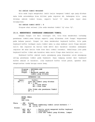 Ini adalah tombol Extended
Bila anda ingin mengetahui lebih lanjut mengenai tombol apa yang ditekan
maka kode extendednya bisa dilihat pada register AH. Sedangkan bila yang
ditekan adalah tombol biasa, seperti huruf 'S' maka pada layar akan
ditampilkan:
Ini adalah tombol ASCII : S
Program akan selesai jika anda menekan tombol "q" atau "Q".
15.4. MENDETEKSI PENEKANAN SEMBARANG TOMBOL
Dengan fungsi 11h dari interupsi 16h, kita bisa mendeteksi terhadap
penekanan tombol,sama halnya seperti yang dilakukan oleh fungsi keypressed
pada bahasa pascal. Fungsi ini akan mendeteksi keyboard buffer, bila pada
keyboard buffer terdapat suatu tombol maka ia akan membuat zerro flags menjadi
nol<0> dan register AL berisi kode ASCII dari karakter tersebut sedangkan
register AH akan berisi kode Scan dari tombol tersebut. Sebaliknya jika pada
keyboard buffer tidak ada karakter maka zerro flags akan bernilai satu <1>.
Keyboard buffer adalah suatu penampung yang digunakan untuk menampung
setiap penekanan tombol pada keybaord. Daya tampung normal dari keyboard
buffer adalah 15 karakter. Jika keyboard buffer telah penuh, speaker akan
mengeluarkan tanda berupa suara beep.
;/=============================================;
; Program : KEYPRESS.ASM ;
; Author : S’to ;
; Fungsi : Mengecek apakah ada ;
; tombol yang ditekan ;
;===============================================;
; INTERUPSI 16h ;
;===============================================;
; Input: OutPut: ;
; AH = 1 Jika Ada tombol yang ditekan ;
; ZF = 0 dan ;
; AL = kode ASCII ;
; AH = Scan Code ;
; ;
; Jika Tidak ada penekanan Tombol ;
; ZF = 1 ;
; ;
;=============================================/;
.MODEL SMALL
.CODE
ORG 100h
TData : JMP Proses
Kal0 DB 'Tekan sembarang tombol untuk berhenti ! '
DB 13,10,'$'
Proses :
MOV AH,1 ; Servis untuk mengecek buffer keyboard
INT 16h ; Laksanakan !
JNZ EXIT ; Jika ada tombol yang ditekan, lompat
79
 