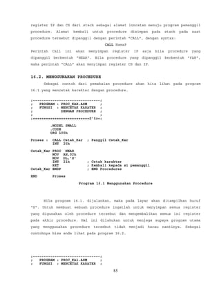 register IP dan CS dari stack sebagai alamat loncatan menuju program pemanggil
procedure. Alamat kembali untuk procedure disimpan pada stack pada saat
procedure tersebut dipanggil dengan perintah "CALL", dengan syntax:
CALL NamaP
Perintah Call ini akan menyimpan register IP saja bila procedure yang
dipanggil berbentuk "NEAR". Bila procedure yang dipanggil berbentuk "FAR",
maka perintah "CALL" akan menyimpan register CS dan IP.
16.2. MENGGUNAKAN PROCEDURE
Sebagai contoh dari pemakaian procedure akan kita lihat pada program
16.1 yang mencetak karakter dengan procedure.
;~~~~~~~~~~~~~~~~~~~~~~~~~~~~~~~;
; PROGRAM : PROC_KAR.ASM ;
; FUNGSI : MENCETAK KARATER ;
; DENGAN PROCEDURE ;
; ;
;==========================S’to=;
.MODEL SMALL
.CODE
ORG 100h
Proses : CALL Cetak_Kar ; Panggil Cetak_Kar
INT 20h
Cetak_Kar PROC NEAR
MOV AH,02h
MOV DL,'S'
INT 21h ; Cetak karakter
RET ; Kembali kepada si pemanggil
Cetak_Kar ENDP ; END Procedures
END Proses
Program 16.1 Menggunakan Procedure
Bila program 16.1. dijalankan, maka pada layar akan ditampilkan huruf
"S". Untuk membuat sebuah procedure ingatlah untuk menyimpan semua register
yang digunakan oleh procedure tersebut dan mengembalikan semua isi register
pada akhir procedure. Hal ini dilakukan untuk menjaga supaya program utama
yang menggunakan procedure tersebut tidak menjadi kacau nantinya. Sebagai
contohnya bisa anda lihat pada program 16.2.
;~~~~~~~~~~~~~~~~~~~~~~~~~~~~~~~;
; PROGRAM : PROC_KA1.ASM ;
; FUNGSI : MENCETAK KARATER ;
85
 
