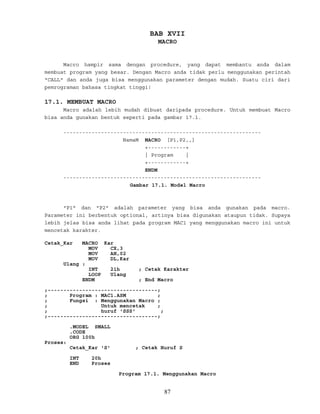 BAB XVII
MACRO
Macro hampir sama dengan procedure, yang dapat membantu anda dalam
membuat program yang besar. Dengan Macro anda tidak perlu menggunakan perintah
"CALL" dan anda juga bisa menggunakan parameter dengan mudah. Suatu ciri dari
pemrograman bahasa tingkat tinggi!
17.1. MEMBUAT MACRO
Macro adalah lebih mudah dibuat daripada procedure. Untuk membuat Macro
bisa anda gunakan bentuk seperti pada gambar 17.1.
---------------------------------------------------------------
NamaM MACRO [P1,P2,,]
+------------+
| Program |
+------------+
ENDM
---------------------------------------------------------------
Gambar 17.1. Model Macro
"P1" dan "P2" adalah parameter yang bisa anda gunakan pada macro.
Parameter ini berbentuk optional, artinya bisa digunakan ataupun tidak. Supaya
lebih jelas bisa anda lihat pada program MAC1 yang menggunakan macro ini untuk
mencetak karakter.
Cetak_Kar MACRO Kar
MOV CX,3
MOV AH,02
MOV DL,Kar
Ulang :
INT 21h ; Cetak Karakter
LOOP Ulang
ENDM ; End Macro
;-----------------------------------;
; Program : MAC1.ASM ;
; Fungsi : Menggunakan Macro ;
; Untuk mencetak ;
; huruf 'SSS' ;
;-----------------------------------;
.MODEL SMALL
.CODE
ORG 100h
Proses:
Cetak_Kar 'S' ; Cetak Huruf S
INT 20h
END Proses
Program 17.1. Menggunakan Macro
87
 