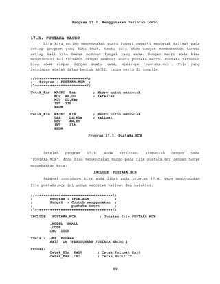 Program 17.2. Menggunakan Perintah LOCAL
17.3. PUSTAKA MACRO
Bila kita sering menggunakan suatu fungsi seperti mencetak kalimat pada
setiap program yang kita buat, tentu saja akan sangat membosankan karena
setiap kali kita harus membuat fungsi yang sama. Dengan macro anda bisa
menghindari hal tersebut dengan membuat suatu pustaka macro. Pustaka tersebut
bisa anda simpan dengan suatu nama, misalnya 'pustaka.mcr'. File yang
tersimpan adalah dalam bentuk ASCII, tanpa perlu di compile.
;/========================;
; Program : PUSTAKA.MCR ;
;========================/;
Cetak_Kar MACRO Kar ; Macro untuk mencetak
MOV AH,02 ; Karakter
MOV DL,Kar
INT 21h
ENDM
Cetak_Klm MACRO Klm ; Macro untuk mencetak
LEA DX,Klm ; kalimat
MOV AH,09
INT 21h
ENDM
Program 17.3. Pustaka.MCR
Setelah program 17.3. anda ketikkan, simpanlah dengan nama
'PUSTAKA.MCR'. Anda bisa menggunakan macro pada file pustaka.mcr dengan hanya
manambahkan kata:
INCLUDE PUSTAKA.MCR
Sebagai contohnya bisa anda lihat pada program 17.4. yang menggunakan
file pustaka.mcr ini untuk mencetak kalimat dan karakter.
;/====================================;
; Program : TPTK.ASM ;
; Fungsi : Contoh menggunakan ;
; pustaka macro ;
;====================================/;
INCLUDE PUSTAKA.MCR ; Gunakan file PUSTAKA.MCR
.MODEL SMALL
.CODE
ORG 100h
TData : JMP Proses
Kal0 DB 'PENGGUNAAN PUSTAKA MACRO $'
Proses:
Cetak_Klm Kal0 ; Cetak Kalimat Kal0
Cetak_Kar 'Y' ; Cetak Huruf 'Y'
89
 