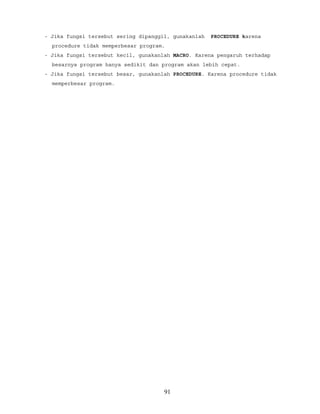 - Jika fungsi tersebut sering dipanggil, gunakanlah PROCEDURE karena
procedure tidak memperbesar program.
- Jika fungsi tersebut kecil, gunakanlah MACRO. Karena pengaruh terhadap
besarnya program hanya sedikit dan program akan lebih cepat.
- Jika fungsi tersebut besar, gunakanlah PROCEDURE. Karena procedure tidak
memperbesar program.
91
 